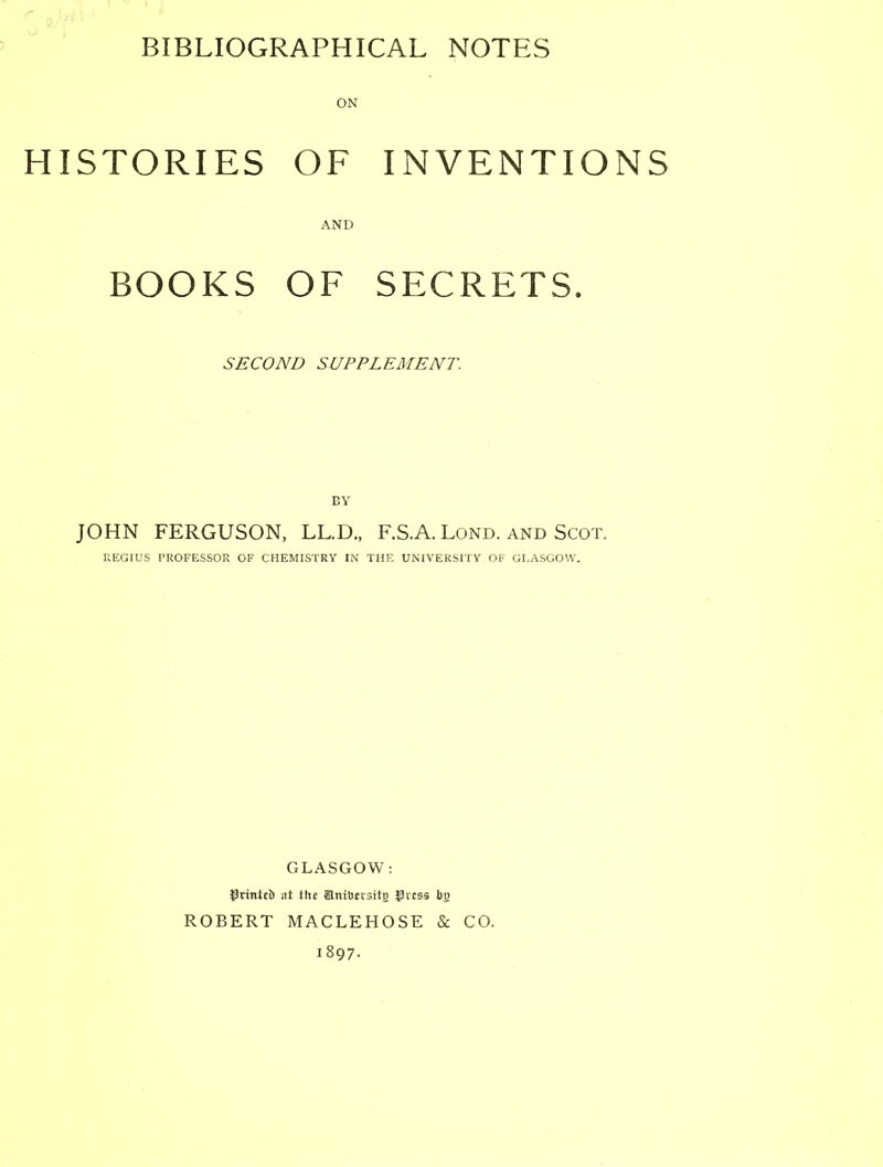 HISTORIES OF INVENTIONS AND BOOKS OF SECRETS. SECOND SUPPLEMENT. BY JOHN FERGUSON, LL.D., F.S.A. Lond. and Scot. REGIUS PROFESSOR OF CHEMISTRY IN THE UNIVERSITY OF GLASGOW. GLASGOW: i^rinteB at tite anitiji'sitg ?3i'css bg ROBERT MACLEHOSE & CO. 1897.
