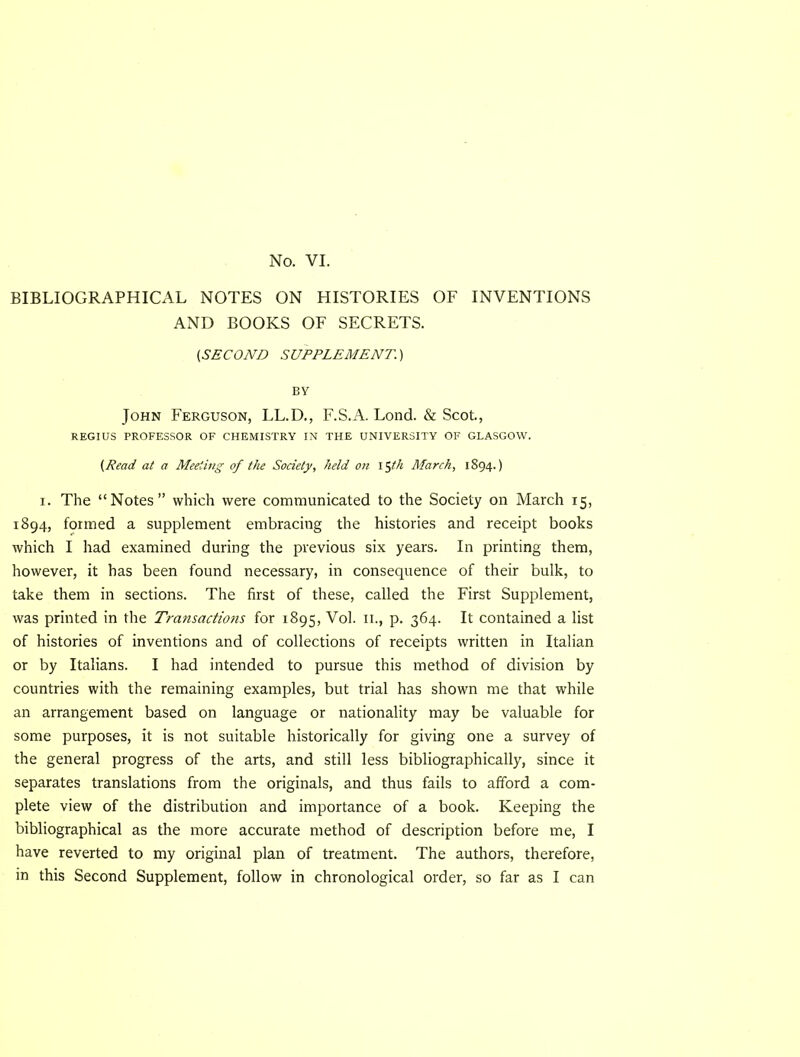 BIBLIOGRAPHICAL NOTES ON HISTORIES OF INVENTIONS AND BOOKS OF SECRETS. {SECOND SUPPLEMENT.) BV John Ferguson, LL.D., F.S.A. Lond. & Scot., REGIUS PROFESSOR OF CHEMISTRY IN THE UNIVERSITY OF GLASGOW. (Read at a Meeting of the Society, held on \^th March, 1894.) I. The “Notes” which were communicated to the Society on March 15, 1894, formed a supplement embracing the histories and receipt books which I had examined during the previous six years. In printing them, however, it has been found necessary, in consequence of their bulk, to take them in sections. The first of these, called the First Supplement, was printed in the Transactions for 1895, Vol. ii., p. 364. It contained a list of histories of inventions and of collections of receipts written in Italian or by Italians. I had intended to pursue this method of division by countries with the remaining examples, but trial has shown me that while an arrangement based on language or nationality may be valuable for some purposes, it is not suitable historically for giving one a survey of the general progress of the arts, and still less bibliographically, since it separates translations from the originals, and thus fails to afford a com- plete view of the distribution and importance of a book. Keeping the bibliographical as the more accurate method of description before me, I have reverted to my original plan of treatment. The authors, therefore, in this Second Supplement, follow in chronological order, so far as I can