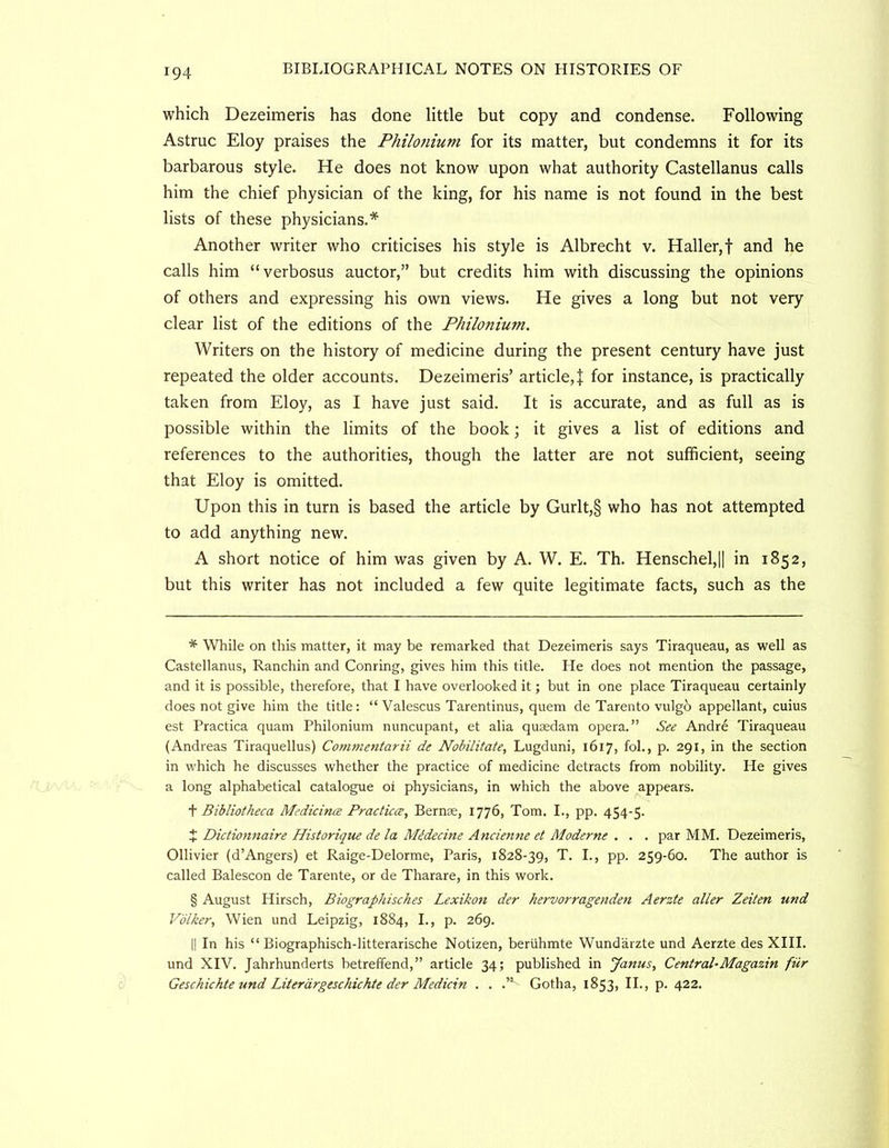 which Dezeimeris has done little but copy and condense. Following Astruc Eloy praises the Philojiium for its matter, but condemns it for its barbarous style. He does not know upon what authority Castellanus calls him the chief physician of the king, for his name is not found in the best lists of these physicians.* * * § Another writer who criticises his style is Albrecht v. Haller,f and he calls him “verbosus auctor,” but credits him with discussing the opinions of others and expressing his own views. He gives a long but not very clear list of the editions of the Philonium. Writers on the history of medicine during the present century have just repeated the older accounts. Dezeimeris’ article,! for instance, is practically taken from Eloy, as I have just said. It is accurate, and as full as is possible within the limits of the book; it gives a list of editions and references to the authorities, though the latter are not sufficient, seeing that Eloy is omitted. Upon this in turn is based the article by Gurlt,§ who has not attempted to add anything new. A short notice of him was given by A. W. E. Th. Henschel,|l in 1852, but this writer has not included a few quite legitimate facts, such as the * While on this matter, it may be remarked that Dezeimeris says Tiraqueau, as well as Castellanus, Ranchin and Conring, gives him this title. He does not mention the passage, and it is possible, therefore, that I have overlooked it; but in one place Tiraqueau certainly does not give him the title: “ Valescus Tarentinus, quern de Tarento vulgb appellant, cuius est Practica quam Philonium nuncupant, et alia qusedam opera.” See Andre Tiraqueau (Andreas Tiraquellus) Commentarii de Nobilitate, Lugduni, 1617, fob, p. 291, in the section in which he discusses whether the practice of medicine detracts from nobility. He gives a long alphabetical catalogue oi physicians, in which the above appears. + Bibliotheca Medicinee Practuce, Bernse, 1776, Tom. L, pp. 454-5. X Dictionnaire Historique de la Midecine Ancienne et Moderne . . . par MM. Dezeimeris, Ollivier (d’Angers) et Raige-Delorme, Paris, 1828-39, T. I., pp. 259-60. The author is called Balescon de Tarente, or de Tharare, in this work. § August Hirsch, Biographisches Lexikon der hervorragenden Aerzte aller Zeiten und Volker, Wien und Leipzig, 1884, L, p. 269. II In his “ Biographisch-litterarische Notizen, beriihmte Wundarzte und Aerzte des XIII. und XIV. Jahrhunderts betreffend,” article 34; published in Janus, Central-Magazin fiir Geschichte und Literdrgeschichte der Medicin . . .” Gotha, 1853, IL, p. 422.