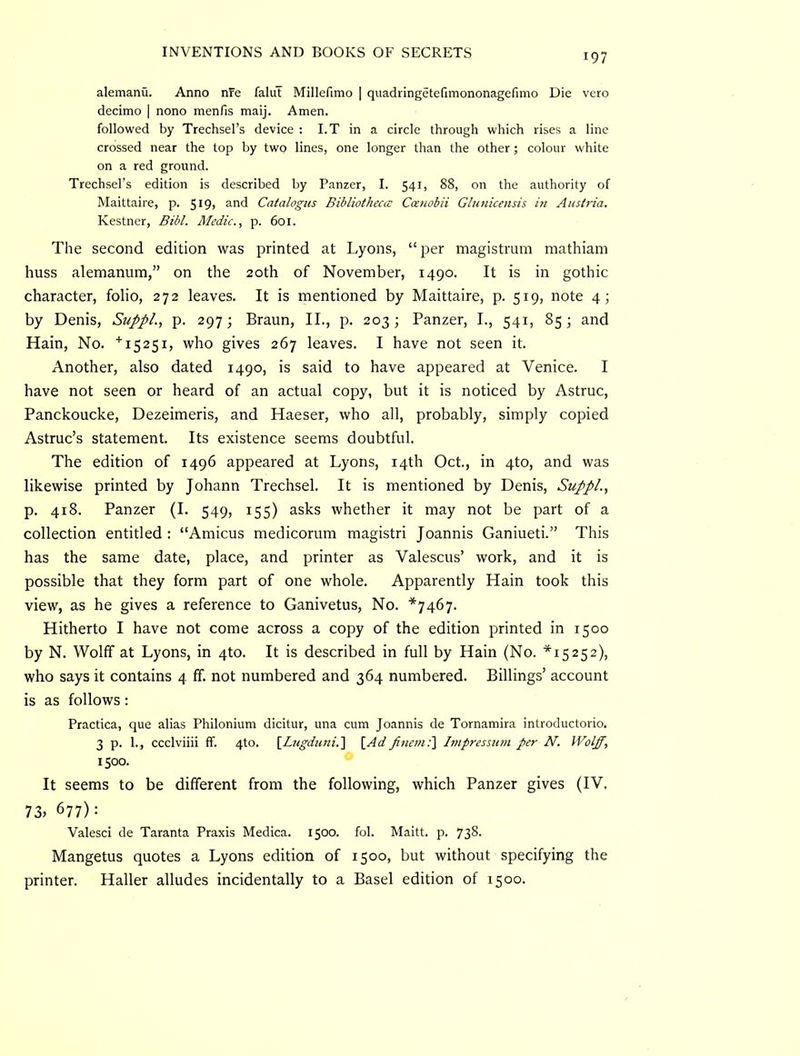 alemanu. Anno nre falul Millefimo | quadringetefimononagerimo Die vero decimo | nono menfis maij. Amen. followed by Trechsel’s device : I.T in a circle through which rises a line crossed near the top by two lines, one longer than the other ; colour white on a red ground. Trechsel’s edition is described by Panzer, I. 541, 88, on the authority of Maittaire, p. 5I9> s-^d Catalogus Bibliotheca: Ccenobii Gltinicensis in Austria. Kestner, Bibl. Medic., p. 601. The second edition was printed at Lyons, “ per magistrum mathiam huss alemanum,” on the 20th of November, 1490. It is in gothic character, folio, 272 leaves. It is mentioned by Maittaire, p. 519, note 4; by Denis, SuppL, p. 297; Braun, II., p. 203; Panzer, L, 541, 85; and Hain, No. who gives 267 leaves. I have not seen it. Another, also dated 1490, is said to have appeared at Venice. I have not seen or heard of an actual copy, but it is noticed by Astruc, Panckoucke, Dezeimeris, and Haeser, who all, probably, simply copied Astruc’s statement. Its existence seems doubtful. The edition of 1496 appeared at Lyons, 14th Oct., in 4to, and was likewise printed by Johann Trechsel. It is mentioned by Denis, SuppL, p. 418. Panzer (I. 549, 155) asks whether it may not be part of a collection entitled : “Amicus medicorum magistri Joannis Ganiueti.” This has the same date, place, and printer as Valescus’ work, and it is possible that they form part of one whole. Apparently Hain took this view, as he gives a reference to Ganivetus, No. *7467. Hitherto I have not come across a copy of the edition printed in 1500 by N. Wolff at Lyons, in 4to. It is described in full by Hain (No. *15252), who says it contains 4 ff. not numbered and 364 numbered. Billings’ account is as follows: Practica, que alias Philonium dicitur, una cum Joannis de Tornamira introductorio. 3 p. 1., ccclviiii ff. 4to. [_Lugduni.'\ [AdpnemC\ hnpressum per N. Wolff, 1500. It seems to be different from the following, which Panzer gives (IV. 73» 677): Valesci de Taranta Praxis Medica. 1500. fob Maitt. p. 738. Mangetus quotes a Lyons edition of 1500, but without specifying the printer. Haller alludes incidentally to a Basel edition of 1500.