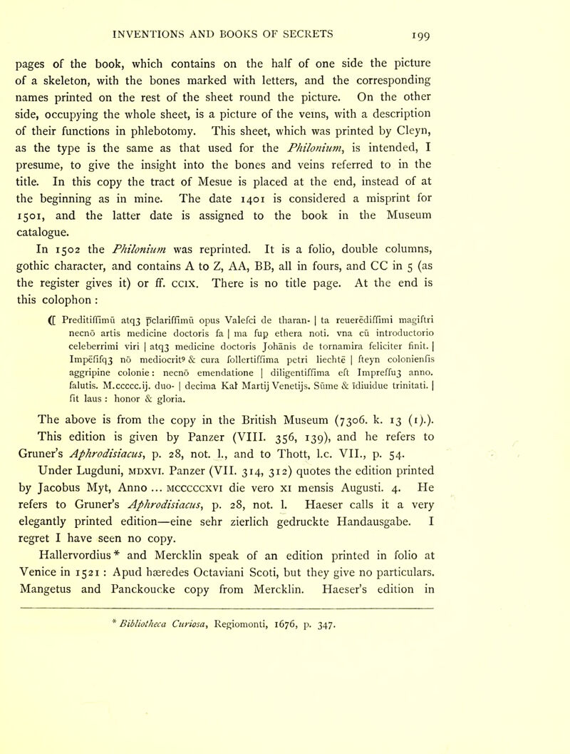 pages of the book, which contains on the half of one side the picture of a skeleton, with the bones marked with letters, and the corresponding names printed on the rest of the sheet round the picture. On the other side, occupying the whole sheet, is a picture of the veins, with a description of their functions in phlebotomy. This sheet, which was printed by Cleyn, as the type is the same as that used for the Fhilonium, is intended, I presume, to give the insight into the bones and veins referred to in the title. In this copy the tract of Mesue is placed at the end, instead of at the beginning as in mine. The date 1401 is considered a misprint for 1501, and the latter date is assigned to the book in the Museum catalogue. In 1502 the Philonium was reprinted. It is a folio, double columns, gothic character, and contains A to Z, AA, BB, all in fours, and CC in 5 (as the register gives it) or ff. ccix. There is no title page. At the end is this colophon : ([ PreditifTimu atq3 pclariffimu opus Valefci de tharan- | ta reuerediffimi magiftri necno artis medicine doctoris fa | ma fup ethera noti. vna cu introductorio celeberrimi viri | atq3 medicine doctoris Johanis de tornamira feliciter finit. | Impefifq3 no mediocrity & cura follertiffima petri liechte | fteyn colonienfis aggripine colonie: necn5 emendatione [ diligentiffima eft Impreffu3 anno, falutis. M.ccccc.ij. duo- | decima Kal Martij Venetijs. Sume & idiuidue trinitati. | fit laus : honor & gloria. The above is from the copy in the British Museum (7306. k. 13 (i).). This edition is given by Panzer (VIII. 356, 139), and he refers to Gruner’s Aphrodisiacus, p. 28, not. 1., and to Thott, l.c. VII., p. 54. Under Lugduni, mdxvi. Panzer (VII. 314, 312) quotes the edition printed by Jacobus Myt, Anno ... mcccccxvi die vero xi mensis Augusti. 4. He refers to Gruner’s Aphrodisiacus, p. 28, not. 1. Haeser calls it a very elegantly printed edition—eine sehr zierlich gedruckte Handausgabe. I regret I have seen no copy. Hallervordius * and Mercklin speak of an edition printed in folio at Venice in 1521 : Apud hseredes Octaviani Scoti, but they give no particulars. Mangetus and Panckoucke copy from Mercklin. Haeser’s edition in Bibliotheca Curiosa, Regiomonti, 1676, p. 347.