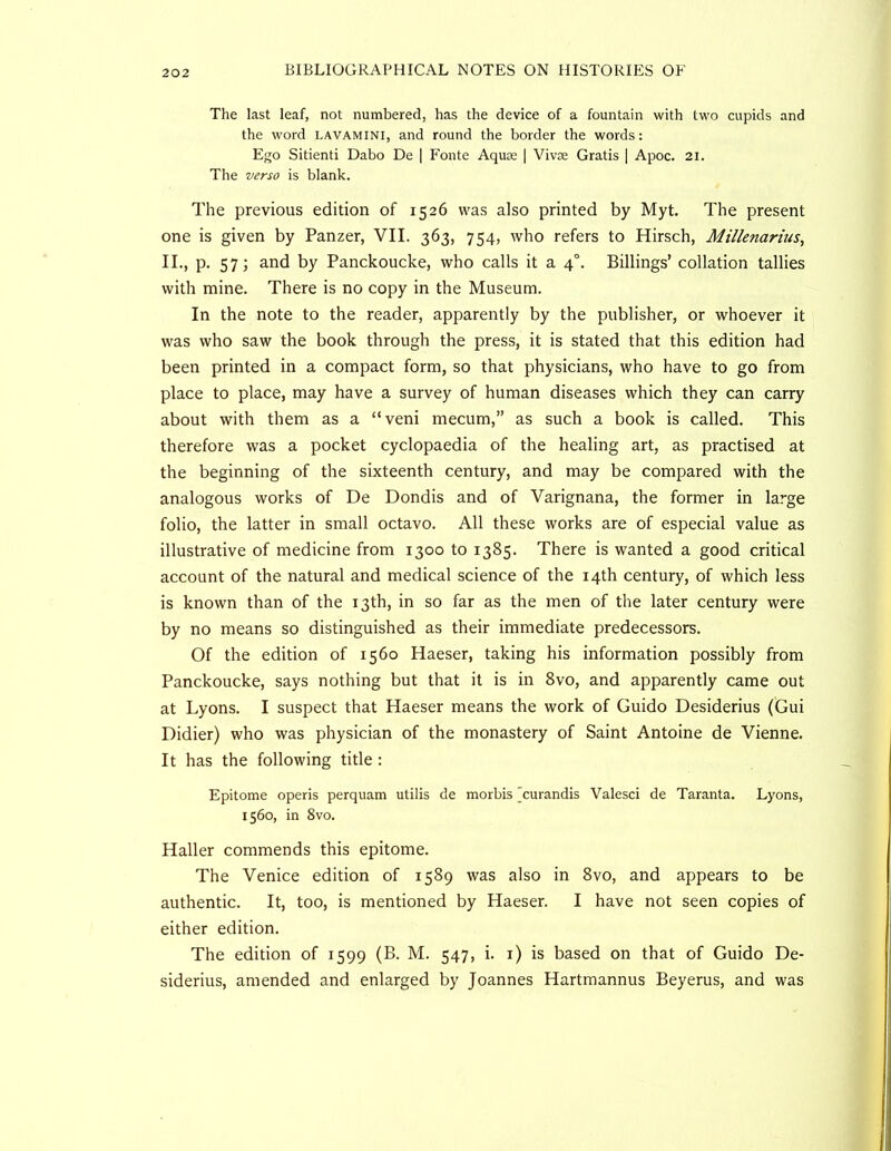 The last leaf, not numbered, has the device of a fountain with two cupids and the word lavamini, and round the border the words: Ego Sitienti Dabo De | Fonte Aquae [ Vivae Gratis | Apoc. 21. The verso is blank. The previous edition of 1526 was also printed by Myt. The present one is given by Panzer, VII. 363, 754, who refers to Hirsch, Millenarius, II., p. 57; and by Panckoucke, who calls it a 4°. Billings’ collation tallies with mine. There is no copy in the Museum. In the note to the reader, apparently by the publisher, or whoever it was who saw the book through the press, it is stated that this edition had been printed in a compact form, so that physicians, who have to go from place to place, may have a survey of human diseases which they can carry about with them as a “veni mecum,” as such a book is called. This therefore was a pocket cyclopaedia of the healing art, as practised at the beginning of the sixteenth century, and may be compared with the analogous works of De Dondis and of Varignana, the former in large folio, the latter in small octavo. All these works are of especial value as illustrative of medicine from 1300 to 1385. There is wanted a good critical account of the natural and medical science of the 14th century, of which less is known than of the 13th, in so far as the men of the later century were by no means so distinguished as their immediate predecessors. Of the edition of 1560 Haeser, taking his information possibly from Panckoucke, says nothing but that it is in 8vo, and apparently came out at Lyons. I suspect that Haeser means the work of Guido Desiderius (Gui Didier) who was physician of the monastery of Saint Antoine de Vienne. It has the following title : Epitome operis perquam utilis de morbis ^curandis Valesci de Taranta. Lyons, 1560, in 8vo. Haller commends this epitome. The Venice edition of 1589 was also in 8vo, and appears to be authentic. It, too, is mentioned by Haeser. I have not seen copies of either edition. The edition of 1599 (B. M. 547, i. i) is based on that of Guido De- siderius, amended and enlarged by Joannes Hartmannus Beyerus, and was