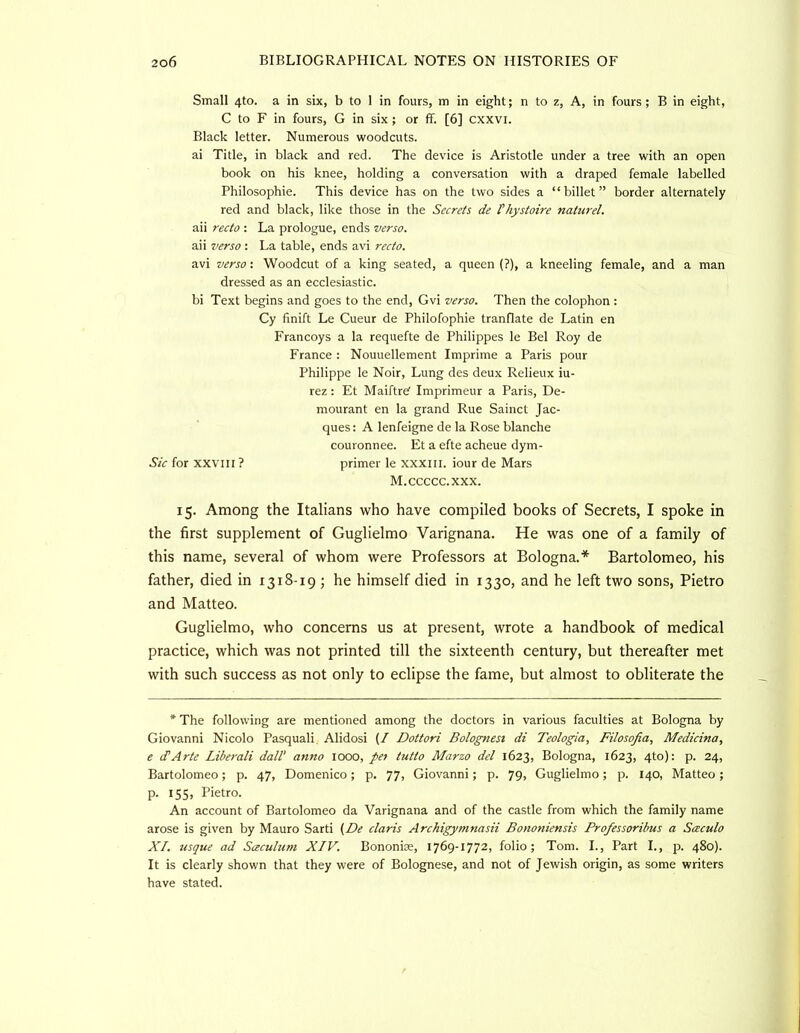 Small 4to. a in six, b to 1 in fours, m in eight; n to z, A, in fours; B in eight, C to F in fours, G in six ; or fif. [6] cxxvi. Black letter. Numerous woodcuts. ai Title, in black and red. The device is Aristotle under a tree with an open book on his knee, holding a conversation with a draped female labelled Philosophie. This device has on the two sides a “billet” border alternately red and black, like those in the Secrets de thystoire naturel. aii recto : La prologue, ends verso. aii verso : La table, ends avi recto. avi verso-. Woodcut of a king seated, a queen (?), a kneeling female, and a man dressed as an ecclesiastic. bi Text begins and goes to the end, Gvi verso. Then the colophon : Cy finift Le Cueur de Philofophie tranflate de Latin en Francoys a la requefte de Philippes le Bel Roy de France : Nouuellement Imprime a Paris pour Philippe le Noir, Lung des deux Relieux iu- rez: Et Maiftref Imprimeur a Paris, De- mourant en la grand Rue Sainct Jac- ques : A lenfeigne de la Rose blanche couronnee. Et a efte acheue dym- Sic for XXVIII ? primer le xxxiii. iour de Mars M.ccccc.xxx. 15. Among the Italians who have compiled books of Secrets, I spoke in the first supplement of Guglielmo Varignana. He was one of a family of this name, several of whom were Professors at Bologna.* Bartolomeo, his father, died in 1318-19 ; he himself died in 1330, and he left two sons, Pietro and Matteo. Guglielmo, who concerns us at present, wrote a handbook of medical practice, which was not printed till the sixteenth century, but thereafter met with such success as not only to eclipse the fame, but almost to obliterate the * The following are mentioned among the doctors in various faculties at Bologna by Giovanni Nicolo Pasquali Alidosi (/ Dottori Bolognest di Teologia, Filosofia, Medicina, e cTArte Liberali dalV anno 1000, pet tutto Marzo del 1623, Bologna, 1623, 4to): p. 24, Bartolomeo; p. 47, Domenico; p, 77, Giovanni; p. 79, Guglielmo; p. 140, Matteo; p. 155, Pietro. An account of Bartolomeo da Varignana and of the castle from which the family name arose is given by Mauro Sarti Claris Archigymnasii Bononiensis Professoribus a Sceculo XI. usque ad Sceculum XIV. Bononias, 1769-1772, folio; Tom. L, Part I., p. 480). It is clearly shown that they were of Bolognese, and not of Jewish origin, as some writers have stated.