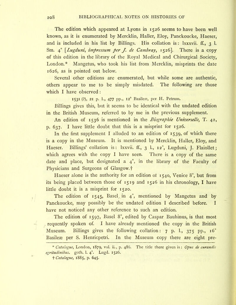 The edition which appeared at Lyons in 1526 seems to have been well known, as it is enumerated by Mercklin, Haller, Eloy, Panckoucke, Haeser, and is included in his list by Billings. His collation is: Ixxxvii. ff., 3 1. Sm. 4° \^Lugduni, impressum per J. de Cambray, 1526]. There is a copy of this edition in the library of the Royal Medical and Chirurgical Society, London.* Mangetus, who took his list from Mercklin, misprints the date 1626, as is pointed out below. Several other editions are enumerated, but while some are authentic, others appear to me to be simply misdated. The following are those which I have observed : 1531 (?), 21 p. 1., 477 pp., 12° Basilex, per H. Petrum. Billings gives this, but it seems to be identical with the undated edition in the British Museum, referred to by me in the previous supplement. An edition of 1536 is mentioned in the Biographie Universelle, T. 42, p. 637. I have little doubt that this is a misprint for 1526. In the first supplement I alluded to an edition of 1539, of which there is a copy in the Museum. It is mentioned by Mercklin, Haller, Eloy, and Haeser. Billings’ collation is: Ixxvii. ff., 3 1., 12°, Lugduni, J. Flaiollet; which agrees with the copy I have seen. There is a copy of the same date and place, but designated a 4°, in the library of the Faculty of Physicians and Surgeons of Glasgow.! Haeser alone is the authority for an edition ot 1540, Venice 8°, but from its being placed between those of 1519 and 1526 in his chronology, I have little doubt it is a misprint for 1520. The edition of 1545, Basel in 4°, mentioned by Mangetus and by Panckoucke, may possibly be the undated edition I described before. I have not noticed any other reference to such an edition. The edition of 1597, Basel 8°, edited by Caspar Bauhinus, is that most requently spoken of. I have already mentioned the copy in the British Museum. Billings gives the following collation: 7 p. 1., 375 pp., 16° Basilese per S. Henricpetri. In the Museum copy there are eight pre- * Catalogue, London, 1879, vol. ii., p. 486. The title there given is: Opus de curandis egritudinibus. goth. 1. 4°. Lugd. 1526. Catalogue, 1885, p. 645.