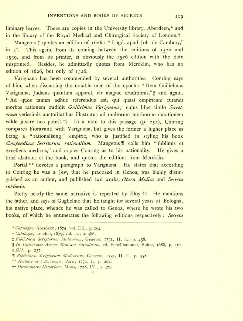 liminary leaves. There are copies in the University library, Aberdeen,* * * § and in the library of the Royal Medical and Chirurgical Society of London, t Mangetus | quotes an edition of 1626 : “ Lugd. apud Joh. de Cambray,” in 4°. This again, from its coming between the editions of 1520 and 1539, and from its printer, is obviously the 1526 edition with the date misprinted. Besides, he admittedly quotes from Mercklin, who has no edition of 1626, but only of 1526. Varignana has been commended by several authorities. Conring says of him, when discussing the notable men of the epoch: “ Item Guilielmus Varignana, Judaeus quantum apparet, vir magnae eruditionis,”§ and again, “ Ad quos tamen adhuc referendus est, qui quasi empiricam curandi morbos rationem tradidit Guilielmus Varignana; cujus liber titulo Secret- orum verissimis auctoritatibus illustratus ad multorum morborum curationem valde juvare nos potest.”|| In a note to this passage (p. 252), Conring compares Fioravanti with Varignana, but gives the former a higher place as being a “ rationalising ” empiric, who is justified in styling his book Compendium Secreiorum raiionaliuni. Mangetus H calls him “ fublimis et excellens medicus,” and copies Conring as to his nationality. He gives a brief abstract of the book, and quotes the editions from Mercklin. Portal ** devotes a paragraph to Varignana. He states that according to Conring he was a Jew, that he practised in Genoa, was highly distin- guished as an author, and published two works. Opera Medica and Secreta sublimia. Pretty nearly the same narrative is repeated by Eloy.ft He mentions the father, and says of Guglielmo that he taught for several years at Bologna, his native place, whence he was called to Genoa, where he wrote his two books, of which he enumerates the following editions respectively: Secreta * Catalogue, Aberdeen, 1874, vol. III., p. 294. \ Catalogue, London, 1879, vol. II., p. 486. J Bibliotheca Scripiorum Medicorum, GenevjB, 1731, II. ii., p. 458. § In Universam Artem Medicam Introductio, ed. Schellhammer, Spira?, 1688, p. 102. \\Ibid., p. 237. T Bibliotheca Scriptorum Medicorum, Genevje, 1731, II. ii., p. 458. ** Histoire de VAnatomie, Paris, 1770, L, p. 204. ii Dictionnaire Ilistori<jue, Mons, 1778, IV., p. 479. O