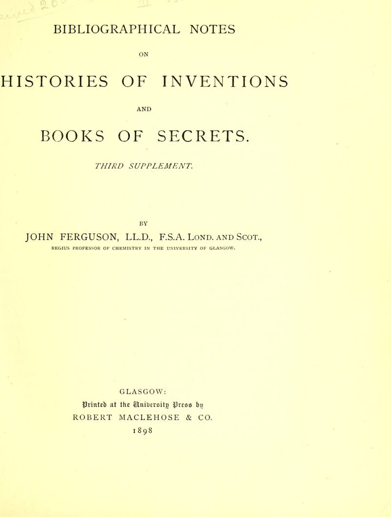 HISTORIES OF INVENTIONS AND BOOKS OF SECRETS. THIRD SUPPLEMENT. BY JOHN FERGUSON, LL.D., F.S.A. Lond. and Scot., REGIUS PROFESSOR OF CHEMISTRY IN THE UNIVERSITY OF GLASGOW. GLASGOW: ISvitttfb at th£ glniOcrsitg IJrcss by ROBERT MACLEHOSE & CO. 1898