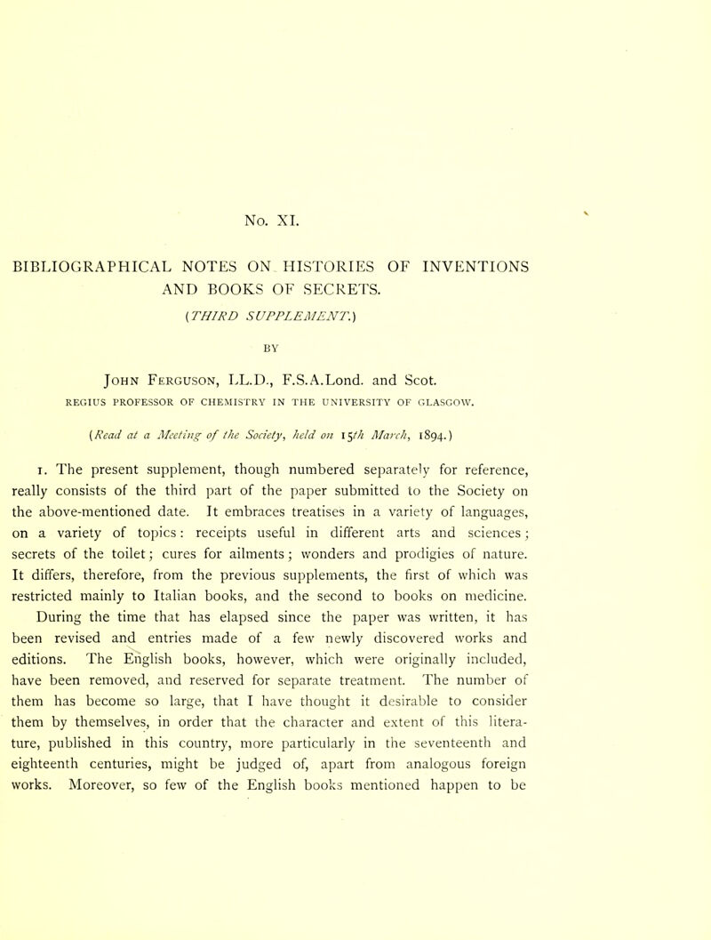 No. XL BIBLIOGRAPHICAL NOTES ON HISTORIES OF INVENTIONS AND BOOKS OF SECRETS. (THIRD S UPPL EM ENT.) BY John Ferguson, LL.D., F.S.A.Lond. and Scot. REGIUS PROFESSOR OF CHEMISTRY IN THE UNIVERSITY OF GLASGOW. {Read at a Meeting of the Society, held on March, 1894.) I. The present supplement, though numbered separately for reference, really consists of the third part of the paper submitted to the Society on the above-mentioned date. It embraces treatises in a variety of languages, on a variety of topics: receipts useful in different arts and sciences; secrets of the toilet; cures for ailments; wonders and prodigies of nature. It differs, therefore, from the previous supplements, the first of which was restricted mainly to Italian books, and the second to books on medicine. During the time that has elapsed since the paper was written, it has been revised and entries made of a few newly discovered works and editions. The English books, how’ever, which were originally included, have been removed, and reserved for separate treatment. The number of them has become so large, that I have thought it desirable to consider them by themselves, in order that the character and extent of this litera- ture, published in this country, more particularly in the seventeenth and eighteenth centuries, might be judged of, apart from analogous foreign works. Moreover, so few of the English books mentioned happen to be
