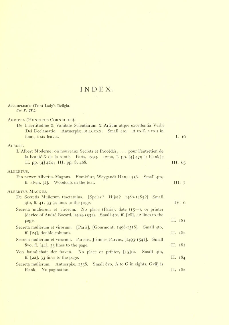 INDEX. Accomplish'd (The) Lady’s Delight. See P. (T.). Agrippa (ITenricus Cornelius). De Incertitudine & Vanitate Scientiarum & Artium atque excellentia Yerbi Dei Declamatio. Antuerpire, m.d.XXX. Small 4(0. A to Z, a to s in fours, t six leaves. Albert. L’Albert Moderne, ou nouveaux .Secrets et Procedes, . . . pour I’entretien de la beaute & de la sante. Paris, 1793. i2mo, I. pp. [4] 479 [i blank]; II. pp. [4] 424 ; III. pp. 8, 468. Albertus. Ein newer Albertus Magnus. Frankfurt, Weygandt Plan, 1556. Small 4to, ff. xlviii. [2]. Woodcuts in the text. Albertus Magnus. De Secretis Mulierum tractatulus. [Speier ? Plijst? 1480-1485?] Small 4to, ff. 41, 33-34 lines to the page. Secreta mulierum et virorum. No place (Paris), date (15—), or printer (device of Andre Bocard, 1494-1531). Small 4to, ff. [28], 42 lines to the page. Secreta mulierum et virorum. [Paris], [Gourmont, 1498-1518]. Small 4to, ff. [24], double columns. Secreta mulierum et virorum. Parisiis, Joannes Parvus, [1493-1541]. Small 8vo, ff. [44], 33 lines to the page. Von haimlichait der fraven. No place or printer, [i5]lo. Small 4to, ff. [22], 33 lines to the page. Secreta mulierum. Antuerpite, 1538. Small 8vo, A to G in eights, Gviij is I. 16 III. 63 III. 7 IV. 6 II. 181 II. 182 II. 181 II. 184