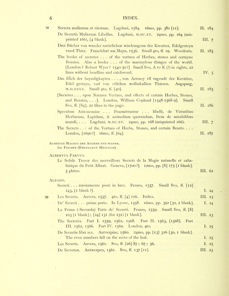 10 Secreta mulierum et virorum. Lugduni, 1584. i6mo, pp. 381 [ii]. De Secretis Mulierum Libellus. Lugduni, M.nc.xv. 24mo, pp. 164 (mis- printed 166), [4 blank]. Drei Biicher von wunder natlirlichen wirckungenn der Kreutter, Edelgesteyn vnnd Thief. Franckfurt am Mayn, 1536. Small 4to, fF. 19. Woodcuts. The booke of secretes ... of the vertues of Herbes, stones and certayne Beastes. Also a booke ... of the maruaylous thinges of the world. [London ? Robert Wyer? 1540-50?] Small 8vo, A to K (?) in eights, 22 lines without headline and catchword. Das Buch der haymligkayten . . . , von Artzney vh tugende der Kreutter, Edel gestayn, vnd von etlichen wolbekahten Thieren. Augspurg, M.D.xxxx. Small 4to, ft'. [40]. [Secretes . . . vpon Natures Vertues, and effects of certain Herbes, Stones, and Beastes, . . .]. London, William Copland [1548-1568-9]. Small 8vo, ff. [84], 22 lines to the page. Speculum Astronomiae . . . Praemittuntur . . . libelli, de Virtutibus Ilerbarum, Lapidum, & animalium quorundam. Item de mirabilibus mundi, . . . Lugduni, m.dc.xv. 241110, pp. 168 (misprinted 166). The Secrets . . ; of the Vertues of Llerbs, Stones, and certain Beasts. . . . London, [1690?] i6mo, ff. [64]. Albertus Magnus der Andere und wamre. See Fischer (Ebekharut Heinrich). Albertus Parvus. Le Solide Tresor des merveilleux Secrets de la Magie naturelle et caba- listique du Petit Albert. Geneve, [1700?]. i2mo, pp. [8] 175 [i blank]. 5 plates. Alessio. Secret! . . . nuouamente post! in luce. Pesaro, 1557. Small 8vo, ff. [12] 143, [l blank ?]. 20 Les .Secrets. Anvers, 1557. 4to, ff. [4] 116. Italics. De’ Secret! . . . prima parte. In Lyone, 1558. l6mo, pp. 392 [30, 2 blank]. La Prima (-Seconda) Parte de’ Secret!. Pesaro, 1559. Small 8vo, ff. [8] 103 [i blank] ; [24] 131 (for 231) [l blank]. The Secretes. Part I. 1559, 1562, 1568. Part II. 1563, [1568]. Part III. 1562, 1566. Part IV. 1569. London, 4to. De Secretis libri sex. Antverpiae, 1560. 24mo, pp. [13] 316 [30, i blank]. The even numbers fall on the recto of the leaf. Les Secrets. Anvers, 1561. 8vo, ff. [26] 87 ; 67 ; 56. De Secreten. Antwerpen, 1561. 8vo, ff. 137 [ii]. II. 184 III. 7 II. 185 IV. 5 II. 185 II. 186 III. 7 II. 187 III. 62 I. 24 III. 23 I. 24 III. 23 I. 25 I. 25 I. 25 III. 23