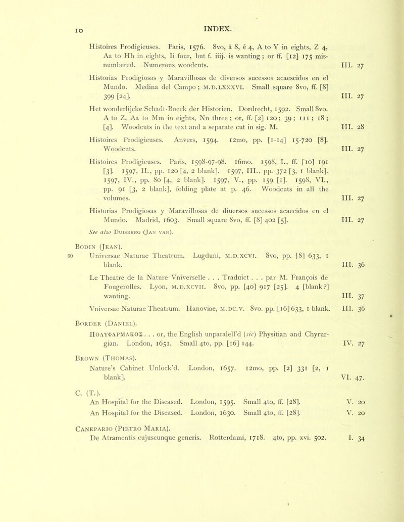 lO Histoires Prodigieuses. Paris, 1576. 8vo, a 8, e 4, A to Y in eights, Z 4, Aa to Hh in eights, li four, but f. iiij. is wanting ; or ff. [12] 175 mis- numbered. Numerous woodcuts. III. 27 Historias Prodigiosas y Maravillosas de diversos sucessos acaescidos en el Mundo. Medina del Campo ; m.d. lxxxvi. Small square 8vo, ff. [8] 399 [24]- ni. 27 Het wonderlijcke Schadt-Boeck der Ilistorien. Dordrecht, 1592. Small 8vo. A to Z, Aa to Mm in eights, Nn three ; or, ff. [2] 120; 39 ; 111 ; 18 ; [4]. Woodcuts in the text and a separate cut in sig. M. III. 28 Histoires Prodigieuses. Anvers, 1594. i2mo, pp. [1-14] 15-720 [8]. Woodcuts. III. 27 Histoires Prodigieuses. Paris, 1598-97-98. i6mo. 1598, I., ff. [10] 191 [3]- 1597, II-, PP- 120 [4, 2 blank]. 1597, HI., pp. 372 [3, I blank]. 1597, IV., pp. 80 [4, 2 blank]. 1597, V., pp. 159 [i]. 1598, VI., PP- 91 [3» 2 blank], folding plate at p. 46. Woodcuts in all the volumes. HI. 27 Historias Prodigiosas y Maravillosas de diuersos sucessos acaecidos en el Mundo. Madrid, 1603. Small square 8vo, ff [8] 402 [5]. HI. 27 Sie also Duiseerg (Jan van). Bodin (Jean). Universae Naturae Theatrum. Lugduni, m.d.xcvi. 8vo, pp. [8] 633, i blank. HI. 36 Le Theatre de la Nature Vniverselle . . . Traduict . . . par M. Fran9ois de Fougerolles. Lyon, M.D.xcvn. 8vo, pp. [40] 917 [25]. 4 [blank?] wanting. HI. 37 Vniversae Naturae Theatrum. Hanoviae, m.dc.v. 8vo. pp. [16] 633, i blank. HI. 36 Border (Daniel). IIOAY'tAPMAKOS... or, the English unparalell’d [sic) Physitian and Chyrur- gian. London, 1651. Small 4to, pp. [16] 144. IV. 27 Brown (Thomas). Nature’s Cabinet Unlock’d. London, 1657. i2ino, pp. [2] 331 [2, i blank]. VI. 47. C. (T.). An Hospital for the Diseased. London, 1595. Small 4to, ff. [28]. V. 20 An Hospital for the Diseased. London, 1630. Small 4to, ff [28]. V. 20 Canepario (Pietro Maria).