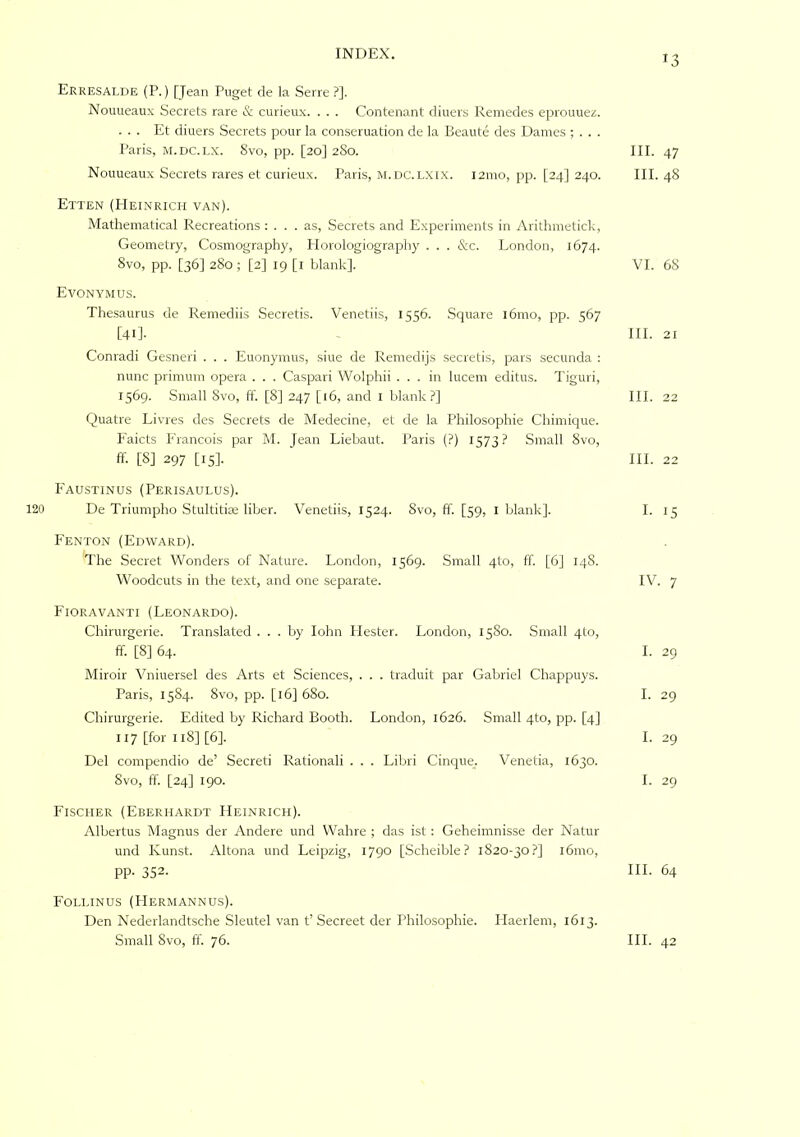 Erresalde (P. ) [Jean Puget de la Serre ?]. Nouueaux Secrets rare & curieux. . . . Contenant diners Remedes eprouuei!. ... Et diners Secrets ponr la consernation de la Beante des Dames ; . . . Paris, M.DC.LX. 8vo, pp. [20] 2S0. III. 47 Nouneanx Secrets rares et cnrienx. Paris, m.dc.LXIX. 121110, pp. [24] 240. III. 48 Etten (PIeinrich van). Mathematical Recreations : ... as. Secrets and Experiments in Aritliiiietick, Geometry, Cosmography, Plorologiography . . . &c. London, 1674. 8vo, pp. [36] 280; [2] 19 [i blank]. VI. 68 Evonymus. Thesanrns de Reinediis Secretis. Venetiis, 1556. Square l6mo, pp. 567 [41]- ~ III. 21 Conradi Gesneri . . . Euonymus, sine de Remeclijs secretis, pars secunda : nniic primmn opera . . . Caspari Wolphii ... in Inceni editns. Tiguri, 1569. Small Svo, ft'. [8] 247 [i6, and i blank?] III. 22 Quatre Livies des Secrets de Medecine, et de la Philosophie Chimique. P'aicts Francois par M. Jean Liebaiit. Paris (?) IS7I? Small Svo, ff- [8] 297 [15]. III. 22 Faustinus (Perisaulus). 120 De Triumpho Stultitiae liber. Venetiis, 1524. Svo, ff. [59, l blank]. I. 15 Fenton (Edward). The Secret 'Wonders of Nature. London, 1569. Small 4to, ff. [6] 14S. Woodcuts in the te.xt, and one separate. IV. 7 Fioravanti (Leonardo). Chirurgerie. Translated. . . by lohn Hester. London, 1380. Small 4to, ff. [8] 64. I. 29 Miroir Viiiiiersel des Arts et Sciences, . . . traduit par Gabriel Chappuys. Paris, 15S4. Svo, pp. [16] 680. I. 29 Chirurgerie. Edited by Richard Booth. London, 1626. Small 4to, pp. [4] 117 [for 118] [6]. 1.29 Del compendio de’ Secreti Rationali . . . Libri Cinque. Venetia, 1630. Svo, ff. [24] 190. I. 29 Fischer (Eberhardt Heinrich). Albertus Magnus der Andere und Walire ; das ist; Geheimnisse der Natur und Kunst. Altona und Leipzig, 1790 [Scheible? 1820-30?] 161110, pp. 352. HI. 64 Follinus (LIermannus). Den Nederlandtsche Sleutel van t’ Secreet der Philosophie. Haerlem, 1613.