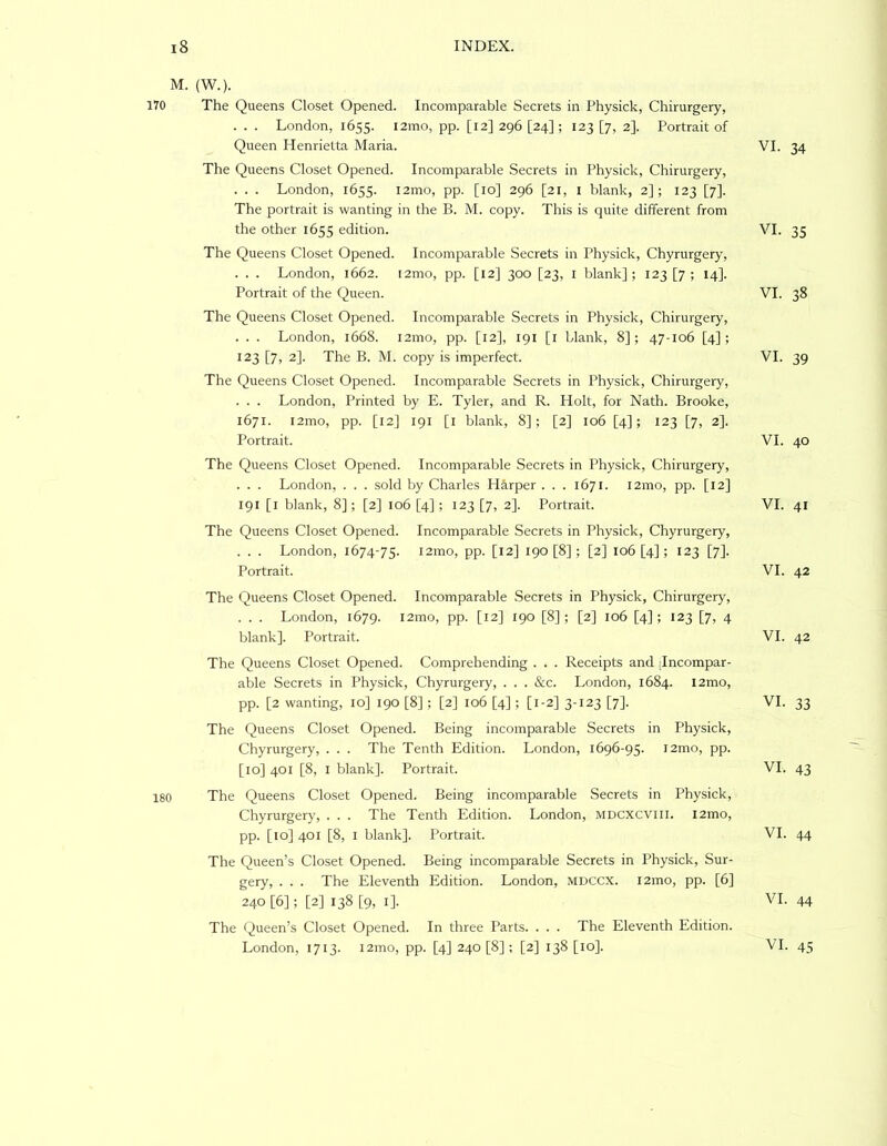M. (W.). 170 The Queens Closet Opened. Incomparable Secrets in Physick, Chirurgery, . . . London, 1655. l2mo, pp. [12] 296 [24] ; 123 [7, 2]. Portrait of Queen Henrietta Maria. VI. The Queens Closet Opened. Incomparable Secrets in Physick, Chirurgery, . . . London, 1655. i2mo, pp. [10] 296 [21, i blank, 2]; 123 [7]. The portrait is wanting in the B. M. copy. This is quite different from the other 1655 edition. VI. The Queens Closet Opened. Incomparable Secrets in Physick, Chyrurgery, . . . London, 1662. i2mo, pp. [12] 300 [23, l blank] ; 123 [7 ; 14]. Portrait of the Queen. VI. The Queens Closet Opened. Incomparable Secrets in Physick, Chirurgery, . . . London, 1668. 121110, pp. [12], 191 [i blank, 8]; 47-106 [4]; 123 [7, 2]. The B. M. copy is imperfect. VI. The Queens Closet Opened. Incomparable Secrets in Physick, Chirurgery, . . . London, Printed by E. Tyler, and R. Holt, for Nath. Brooke, 1671. l2mo, pp. [12] 191 [l blank, 8]; [2] 106 [4]; 123 [7, 2]. Portrait. VI. The Queens Closet Opened. Incomparable Secrets in Physick, Chirurgery, . . . London, . . . sold by Charles H^irper . . . 1671. i2mo, pp. [12] 191 [l blank, 8]; [2] 106 [4] ; 123 [7, 2]. Portrait. VI. The Queens Closet Opened. Incomparable Secrets in Physick, Chyrurgery, . . . London, 1674-75. i2mo, pp. [12] 190 [8] ; [2] 106 [4] ; 123 [7]. Portrait. VI. The Queens Closet Opened. Incomparable Secrets in Physick, Chirurgery, . . . London, 1679. i2mo, pp. [12] 190 [8] ; [2] 106 [4] ; 123 [7, 4 blank]. Portrait. VI. The Queens Closet Opened. Comprehending . . . Receipts and jlncompar- able Secrets in Physick, Chyrurgery, . . . &c. London, 1684. 12mo, pp. [2 wanting, 10] 190 [8] ; [2] 106 [4]; [1-2] 3-123 [7]. VI. The Queens Closet Opened. Being incomparable Secrets in Physick, Chyrurgery, . . . The Tenth Edition. London, 1696-95. i2mo, pp. [10] 401 [8, I blank]. Portrait. VI. 180 The Queens Closet Opened. Being incomparable Secrets in Physick, Chyrurgery, . . . The Tenth Edition. London, mdcxcviii. i2mo, pp. [10] 401 [8, I blank]. Portrait. VI. The Queen’s Closet Opened. Being incomparable Secrets in Physick, Sur- gery, . . . The Eleventh Edition. London, mdccx. i2mo, pp. [6] 240 [6]; [2] 138 [9, I]. VI. The Queen’s Closet Opened. In three Parts. . . . The Eleventh Edition. London, 1713. l2mo, pp. [4] 240 [8]; [2] 138 [10]. VI. 34 35 38 39 40 41 42 42 33 43 44 44 45