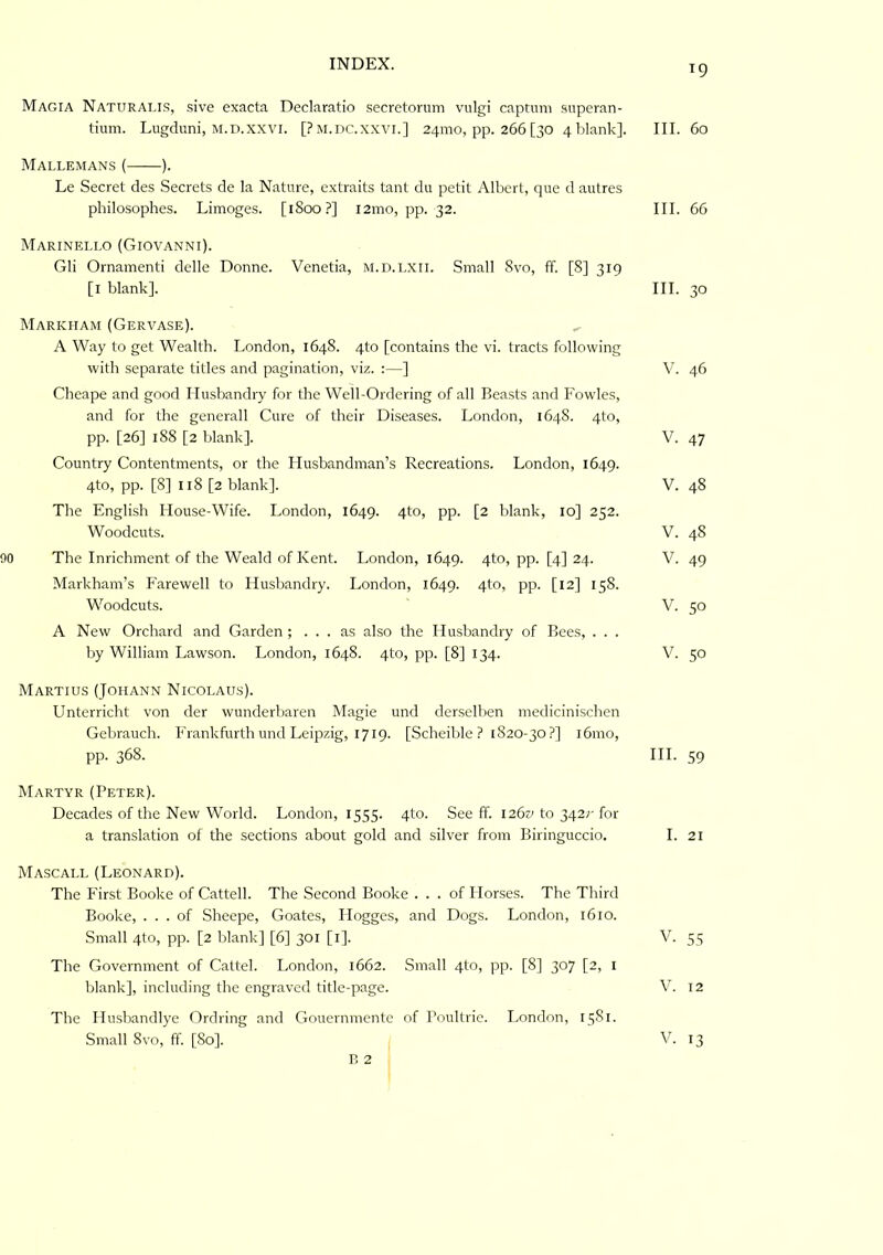 INDEX. ig Magia Naturalis, sive exacta Declaratio secretorum vulgi captnni .siiperan- tium. Lugcluni, M.D.xxvr. [Pm.dc.xxvi.] 241110, pp. 266 [30 4 blank]. III. 60 Mallemans { ). Le Secret des Secrets de la Nature, extraits tant du petit Albert, que d autres philosoplies. Limoges. [1800?] i2mo, pp. 32. III. 66 Marineli.o (Giovanni). Gli Ornamenti delle Donne. Venetia, m.d.i.xii. Small 8vo, ff. [8] 319 [l blank]. III. 30 Markham (Gervase). A Way to get Wealth. London, 164S. 4to [contains the vi. tracts following with separate titles and pagination, viz. :—] V. 46 Cheape and good Husbandry for the Well-Ordering of all Beasts and Fowles, and for the generall Cure of their Diseases. London, 164S. 4to, pp. [26] 188 [2 blank]. V. 47 Country Contentments, or the Husbandman’s Recreations. London, 1649. 4to, pp. [8] 118 [2 blank]. V. 48 The English House-Wife. London, 1649. 4to, pp. [2 blank, 10] 252. Woodcuts. V. 48 90 The Inrichment of the Weald of Kent. London, 1649. 4to, pp. [4] 24. V. 49 Markham’s Farewell to Husbandry. London, 1649. 4tO) PP- [12] 158. Woodcuts. V. 50 A New Orchard and Garden ; ... as also the Husbandry of Bees, . . . by William Lawson. London, 1648. 4to, pp. [8] 134. V. 50 Martius (Johann Nicolaus). Unterricht von der wunderbaren Magie und der.selben medicinischen Gebrauch. Frankfurth und Leipzig, 1719. [Scheible ? 1820-30 ?] 161110, pp. 368. HI. 59 Martyr (Peter). Decades of the New World. London, 1555. 4to. See ff. 1261' to 342;-for a translation of the sections about gold and silver from Biringuccio. I. 21 Mascall (Leonard). The First Booke of Cattell. The Second Booke ... of Horses. The Third Booke, ... of Sheepe, Goates, Hogges, and Dogs. London, 1610. Small 4to, pp. [2 blank] [6] 301 [l]. V. 55 The Government of Cattel. London, 1662. Small 4to, pp. [8] 307 [2, l blank], including the engraved title-page. V. 12 The Husliandlye Ordring and Gouernniente of Poultrie. London, 15S1. Small 8vo, ff. [80]. V. 13 B 2