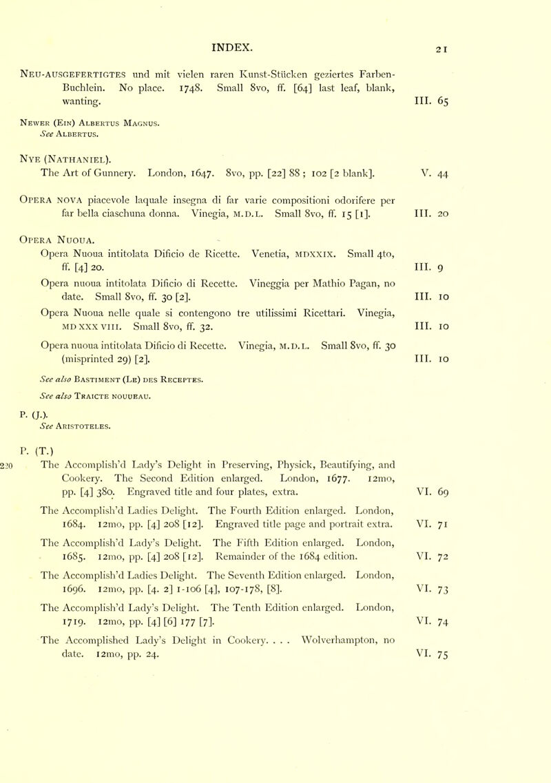 Neu-ausgefertigtes und mit vielen raren Kunst-Stucken geziertes Farben- Buchlein. No place. 1748. Small 8vo, ff. [64] last leaf, blank, wanting. III. 65 Newer (Ein) Albertus Magnus. See Albertus. Nye (Nathaniel). The Art of Gunnery. London, 1647. 8vo, pp. [22] 88 ; 102 [2 blank]. V. 44 Opera nova piacevole laquale insegna di far varie compositioni odorifere per far bella ciaschuna donna. Vinegia, m.d.l. Small 8vo, ff. 15 [i]. III. 20 Opera Nuoua. Opera Nuoua intitolata Dificio de Ricette. Venetia, mdxxix. Small 4to, ff. [4] 20. III. 9 Opera nuoua intitolata Dificio di Recette. Vineggia per Mathio Pagan, no date. Small 8vo, ff. 30 [2]. III. 10 Opera Nuoua nelle quale si contengono tre utilissimi Ricettari. Vinegia, Mn XXX VIII. Small 8vo, ff. 32. III. 10 Opera nuoua intitolata Dificio di Recette. Vinegia, m.d.l. Small 8vo, ff. 30 (misprinted 29) [2]. III. 10 See also Bastiment (Le) des Receptes. See also Traicte nouueau. P. (J.). See Aristoteles. P. (T.) The Accomplish’d Lady’s Delight in Preserving, Physick, Beautifying, and Cookery. The Second Edition enlarged. London, 1677. l2mo, pp. [4] 380. Engraved title and four plates, extra. VI. 69 The Accomplish’d I.adies Delight. The Fourth Edition enlarged. London, 1684. l2mo, pp. [4] 208 [12]. Engraved title page and portrait extra. VI. 71 The Accomplish’d Lady’s Delight. The P'iflh Edition enlarged. London, 1685. i2mo, pp. [4] 208 [12]. Remainder of the 1684 edition. VI. 72 The Accomplish’d Ladies Delight. The Seventh Edition enlarged. London, 1696. i2mo, pp. [4. 2] 1-106 [4], 107-178, [8]. VI. 73 The Accomplish’d Lady’s Delight. The Tenth Edition enlarged. London, 1719. l2mo, pp. [4] [6] 177 [7]. VI. 74 The Accomplished Lady’s Delight in Cookery. . . . Wolverhampton, no date. l2ino, pp. 24. VI. 75