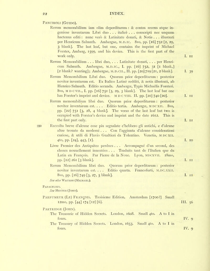 Panciroli (Guido). Rerum memorabilium iam olim deperditarum : & contra recens atque in- geniose inventarum Libri duo . . . italice . . . conscripti nec unquam hactenus editi: nunc verb & Latinitate donati, & Notis . . . illustrati per Henricum Salmuth. Ambergae, M.D.ic. 8vo, pp. [i6] 752 [2, 29, 3 blank]. The last leaf, but one, contains the imprint of Michael Forster, Amberg, 1599, and his device. This is the first part of the work only. I. ii Rerum Memorabilium . . . libri duo, . . . Latinitate donati, . . . per Henri- cum Salmuth. Ambergae, M.D.IC., I. pp. [16] 752, 31 [l blank,] [2 blank? wanting]; Ambergae, m.d.cii., II. pp. [20] 719 [21, 2 blank]. I. 39 Rerum Memorabilium Libri duo. Quorum prior deperditarum : posterior noviter inventarum est. Ex Italico Latine redditi, & notis illustrati, ab Henrico Salmuth. Editio secunda. Ambergie, Typis Michaelis Forsteri. 8vo, M D evil., I. pp. [16] 751 [3, 29, 3 blank]. The last leaf but one has Forster’s imprint and device. M D C viii. II. pp. [20] 740 [20]. I. ii Rerum memorabilium libri duo. Quorum prior deperditarum: posterior noviter inventarum est. . . . Editio tertia. Ambergse, mdcxii. 8vo, pp. [22] 751 [3, 28, 4 blank]. The verso of the last leaf but two is occupied with Forster’s device and imprint and the date 1612. This is the first part only. I. 11 230 Raccolta breve d’alcune cose piu segnalate c’hebbero gli antichi, e d’alcune altre trouate da moderni . . . Con I’aggiunta d’alcune consideration! curiose, & utili di Flavio Gualtieri da Tolentino. Venetia, mdcxii. 4to, pp. [24], 443, [i]. I. 10 Livre Premier des Antiquitez perdues . . . Accompagne d’un second, des choses nouuellement inuentees . . . Traduits tant de I’ltalien que du Latin en Francois. Par Pierre de la None. Lyon, mdcxvii. i8mo, pp. [12] 261 [3 blank]. I. ll Rerum Memorabilium libri duo. Quorum prior deperditarum : posterior noviter inventarum est. . . . Editio quarta. Francofurti, m.dc.xxii. 8vo, pp. [16] 749 [3, 27, 5 blank]. I. ii See also Watson (Michael). Paracelsus. See Hester (John). Parfumeur (Le) Francois. Troisieme Edition. Amsterdam [1700?] Small i2mo, pp. [44] 174 [12] [6]. HI. 56 Partridge (John). The Treasurie of Hidden Secrets, fours. London, 1608. Small 4to. A to I in IV. 9 The Treasury of Hidden Secrets, fours. London, 1653- Small 4to. A to I in IV. 9