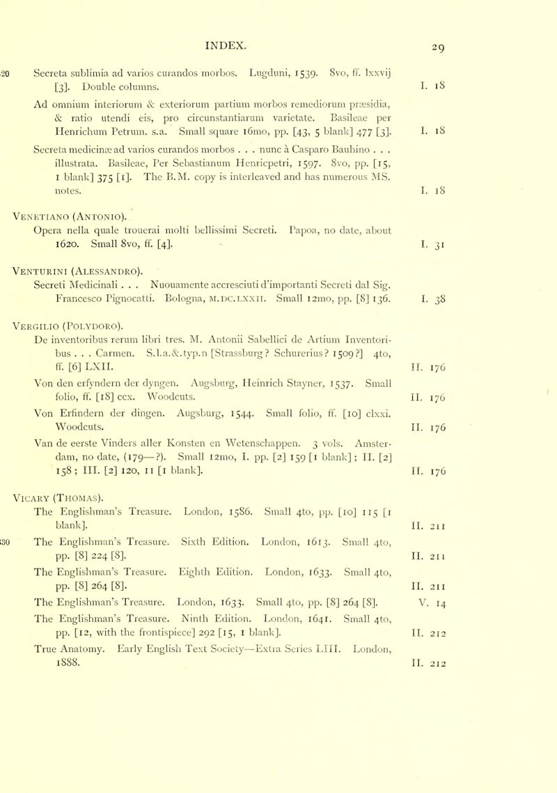 .20 Sccreta sublimia ad varios curandos morbos. Lugduni, 1539. 8vo, fF. Ixxvij [3]. Double columns. I. Ad omnium interiorum & exteriorum partium morbos remediorum prEesidia, & ratio utendi eis, pro circunstantiarum varietate. Basileae per Henrichum Petrmn. s.a. Small square l6mo, pp. [43, 5 blank] 477 [3]. I. iS Secreta medicinre ad varios curandos morbos . . . nunc a Casparo Baubino . . . illustrata. Basileae, Per Sebastianum Henricpetri, 1597. 8vo, pp. [15, I blank] 375 [l]. The B.M. copy is interleaved and has numerous MS. notes. I. 18 Venetiano (Antonio). Opera nella quale trouerai molti bellissimi Secret!. Papoa, no date, about 1620. Small 8vo, ff. [4]. ' I- 31 Venturini (Alessandro). Secreti Medicinal! . . . Nuouamente accresciuti d'importanti Secret! dal Sig. Francesco Pignocatti. Bologna, M.nc.i.xxii. Small 121110, pp. [8] 136. I. 38 Vergilio (Polydoro). De inventoribus rerum libri tres. M. Antonii Sabellici de Artium Inventori- bus . . . Carmen. S.l.a.&.typ.n [Strassburg? Schurerius? 1509?] qto, ff. [6] LXII. II. 176 Von den erfyndern der dyngen. Augsburg, Heinrich Stayner, 1537. Small folio, ff. [18] ccx. Woodcuts. II. 176 Von Erfindern der diiigen. Augsburg, 1544. Small folio, ff. [10] clxxi. Woodcuts. II. 176 Van de eerste Vinders aller Konsten en Wetenschappen. 3 vols. Amster- dam, no date, (179—?). Small 121110, I. pp. [2] 159 [l blank] ; II. [2] 158; III. [2] 120, II [l blank]. II. 176 VicARY (Thomas). The Englishman’s Treasure. London, 1586. Small qto, pp. [10] 115 [i blank]. II. 211 130 The Englishman’s Treasure. Sixth Edition. London, 1613. Small 4to, pp. [8] 224 [8]. 11.211 The Englishman’s Treasure. Eighth Edition. London, 1633. Small 4to, pp. [8] 264 [8]. II. 211 The Englishman’s Treasure. London, 1633. Small 4to, pp. [8] 264 [8]. Y. 14 The Englishman’s Treasure. Ninth Edition. London, 1641. Small 4to, pp. [12, with the frontispiece] 292 [15, l blank]. II. 212 True Anatomy. Early English Text Society—Extra Series LIII. London, 1888. II. 212