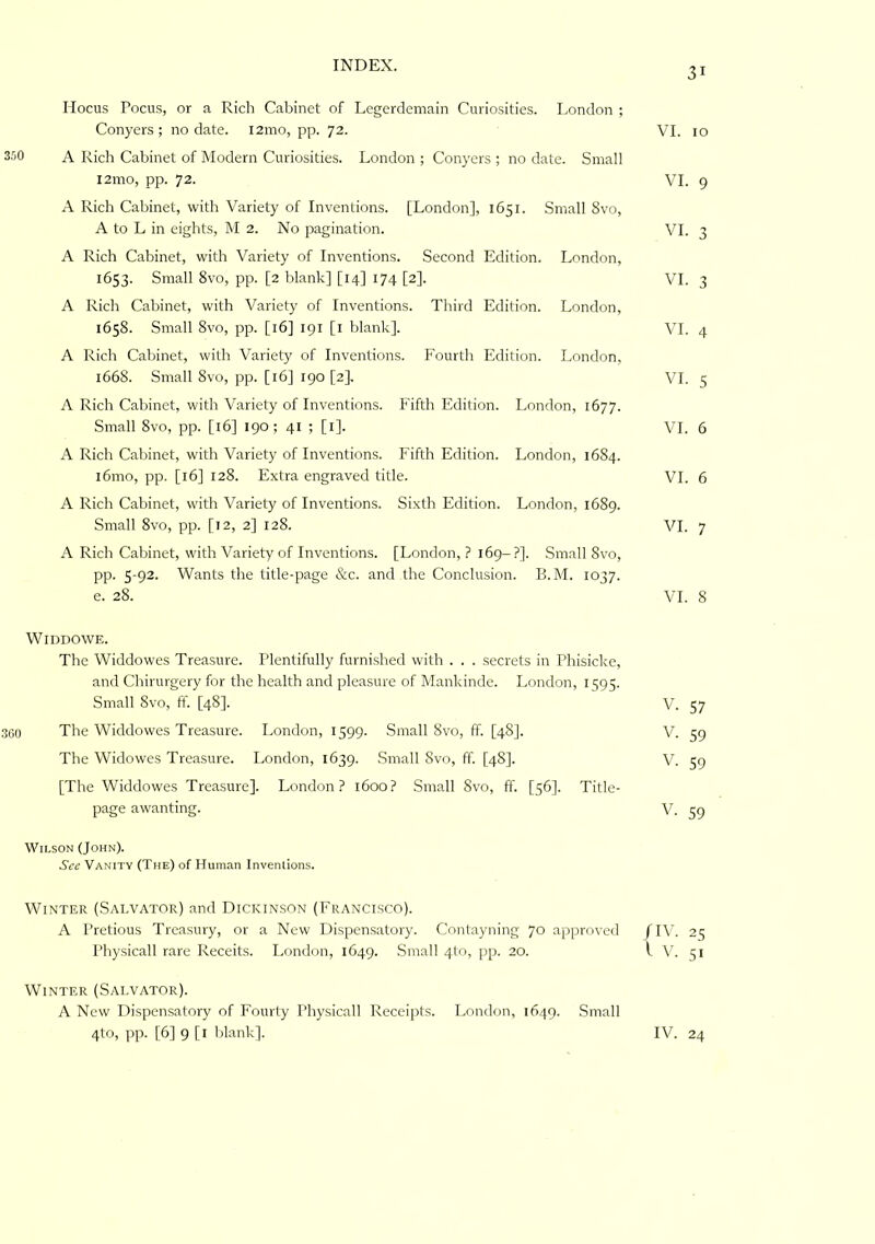 Hocus Focus, or a Rich Cabinet of Legerdemain Curiosities. London ; Conyers; no date. i2mo, pp. 72. VI. 10 S.'jO A Rich Cabinet of Modern Curiosities. London ; Conyers ; no date. Small i2mo, pp. 72. VI. 9 A Rich Cabinet, with Variety of Inventions. [London], 1651. Small 8vo, A to L in eights, M 2. No pagination. VI. 3 A Rich Cabinet, with Variety of Inventions. Second Edition. London, 1653. Small 8vo, pp. [2 blank] [14] 174 [2]. VI. 3 A Rich Cabinet, with Variety of Inventions. Third Edition. London, 1658. Small 8vo, pp. [16] 191 [l blank]. VI. 4 A Rich Cabinet, with Variety of Inventions. Fourth Edition. London, 1668. Small 8vo, pp. [16] 190 [2}. VI. 5 A Rich Cabinet, with Variety of Inventions. Fifth Edition. London, 1677. Small 8vo, pp. [16] 190; 41 ; [i]. VI. 6 A Rich Cabinet, with Variety of Inventions. Fifth Edition. London, 1684. l6mo, pp. [16] 128. Extra engraved title. VI. 6 A Rich Cabinet, w'ith Variety of Inventions. Sixth Edition. London, 1689. Small 8vo, pp. [12, 2] 128. VI. 7 A Rich Cabinet, with Variety of Inventions. [London, ? 169-?]. Small 8vo, pp. 5-92. Wants the title-page &c. and the Conclusion. B.M. 1037. e. 28. VI. 8 WiDDOWE. The Widdowes Treasure. Plentifully furnished with . . . secrets in Phisicke, and Chirurgery for the health and pleasure of Mankinde. London, 1595. Small 8vo, ff. [48]. V. 57 ,360 The Widdowes Treasure. London, 1599. Small 8vo, IF. [48J. V. 59 The Widowes Treasure. London, 1639. Small 8vo, ff. [48]. V. 59 [The Widdowes Treasure]. London? 1600? Small Svo, ff. [56]. Title- page awanting. V. 59 Wilson (John). See Vanity (The) of Human Inventions. Winter (Salvator) and Dickinson (Francisco). A Pretious Treasury, or a New Dispensatory. Contayning 70 approved fIV. 25 Physicall rare Receits. London, 1649. .Small 4to, pp. 20. I V. 51 Winter (Salvator). A New Dispensatory of Fourty Physicall Receipts. London, 1649. Small 4to, pp. [6] 9 [l blank]. IV. 24