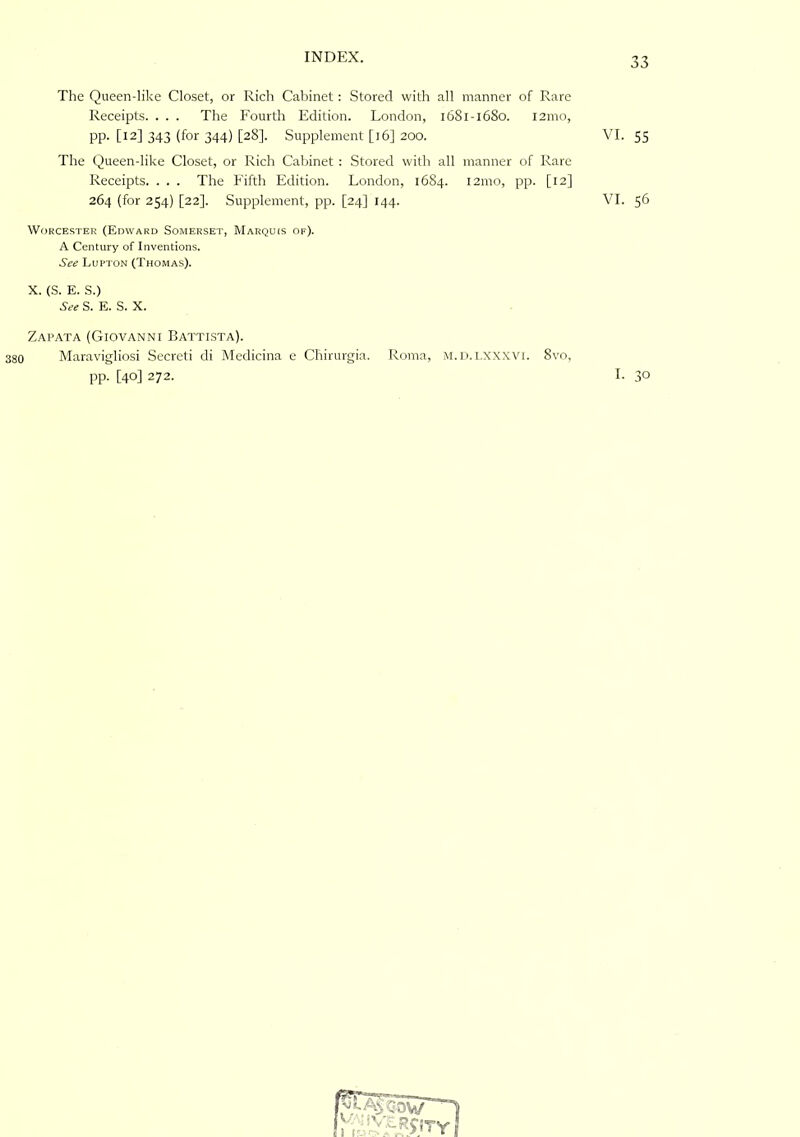 The Queen-like Closet, or Rich Cabinet: Stored with all manner of Rare Receipts. . . . The Fourth Edition. London, 1681-16S0. 121110, PP- [12] 343 (for 344) [28]. Supplement [16] 200. The Queen-like Closet, or Rich Cabinet : Stored with all manner of Rare Receipts. . . . The Fifth Edition. London, 1684. 121110, pp. [12] 264 (for 254) [22]. Supplement, pp. [24] 144. WoRCE.STER (Edward Somerset, Marquis of). A Century of Inventions. See Lufton (Thomas). X. (S. E. S.) See S. E. S. X. Zapata (Giovanni Battista). 380 Maravigliosi Secreti di Medicina e Cfiirurgia. Roma, M.n.l.xxxvi. 8vo, pp. [40] 272. I. 30 VI. 55 VI. 56