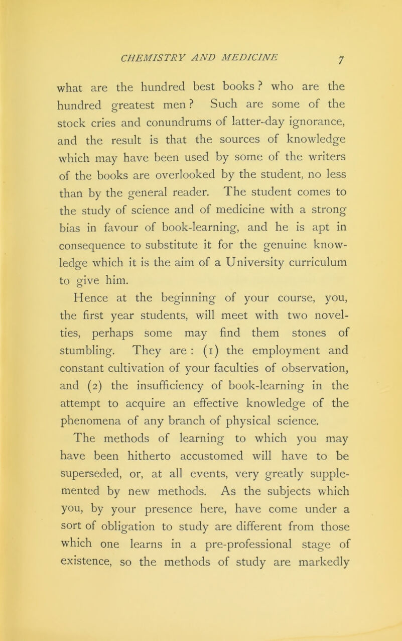 what are the hundred best books ? who are the hundred greatest men ? Such are some of the stock cries and conundrums of latter-day ignorance, and the result is that the sources of knowledge which may have been used by some of the writers of the books are overlooked by the student, no less than by the general reader. The student comes to the study of science and of medicine with a strong- bias in favour of book-learning, and he is apt in consequence to substitute it for the genuine know- ledge which it is the aim of a University curriculum to 8five him. Hence at the beginning of your course, you, the first year students, will meet with two novel- ties, perhaps some may find them stones of stumbling. They are : (i) the employment and constant cultivation of your faculties of observation, and (2) the insufficiency of book-learning in the attempt to acquire an effective knowledge of the phenomena of any branch of physical science. The methods of learning to which you may have been hitherto accustomed will have to be superseded, or, at all events, very greatly supple- mented by new methods. As the subjects which you, by your presence here, have come under a sort of obligation to study are different from those which one learns in a pre-professional stage of existence, so the methods of study are markedly