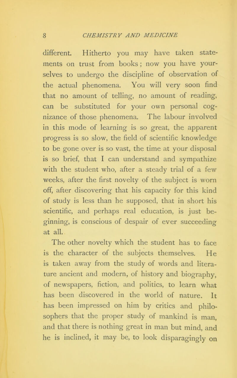 different. Hitherto you may have taken state- ments on trust from books ; now you have your- selves to undergo the discipline of observation of the actual phenomena. You will very soon find that no amount of telling, no amount of reading, can be substituted for your own personal cog- nizance of those phenomena. The labour involved in this mode of learning is so great, the apparent progress is so slow, the field of scientific knowledge to be gone over is so vast, the time at your disposal is so brief, that I can understand and sympathize with the student who, after a steady trial of a few weeks, after the first novelty of the subject is worn off, after discovering that his capacity for this kind of study is less than he supposed, that in short his scientific, and perhaps real education, is just be- ginning, is conscious of despair of ever succeeding at all. The other novelty which the student has to face is the character of the subjects themselves. He is taken away from the study of words and litera- ture ancient and modern, of history and biography, of newspapers, fiction, and politics, to learn what has been discovered in the world of nature. It has been impressed on him by critics and philo- sophers that the proper study of mankind is man, and that there is nothing great in man but mind, and he is inclined, it may be, to look disparagingly on