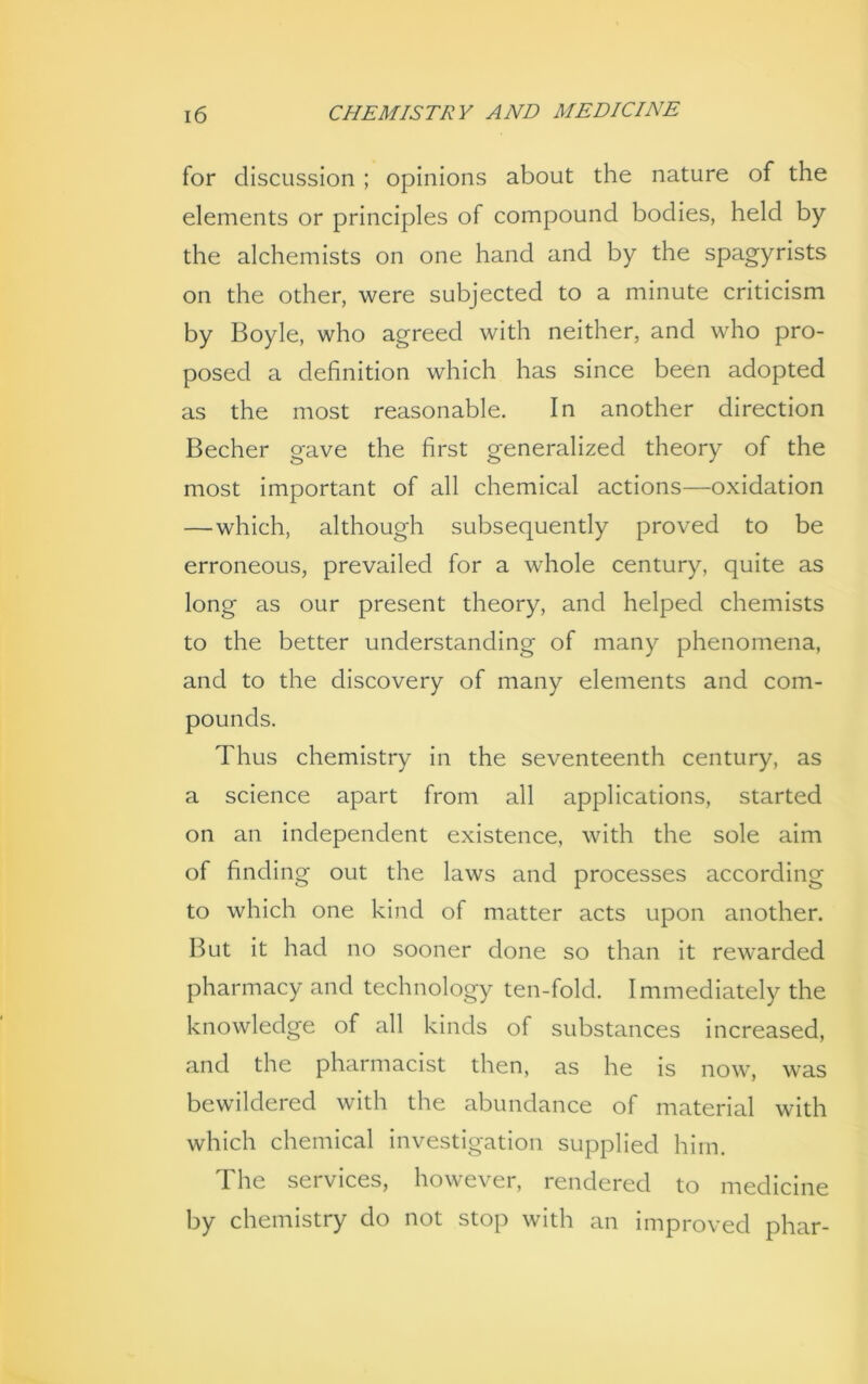 for discussion ; opinions about the nature of the elements or principles of compound bodies, held by the alchemists on one hand and by the spagyrists on the other, were subjected to a minute criticism by Boyle, who agreed with neither, and who pro- posed a definition which has since been adopted as the most reasonable. In another direction Becher gave the first generalized theory of the most important of all chemical actions—oxidation — which, although subsequently proved to be erroneous, prevailed for a whole century, quite as long as our present theory, and helped chemists to the better understanding of many phenomena, and to the discovery of many elements and com- pounds. Thus chemistry in the seventeenth century, as a science apart from all applications, started on an independent existence, with the sole aim of finding out the laws and processes according to which one kind of matter acts upon another. But it had no sooner done so than it rewarded pharmacy and technology ten-fold. Immediately the knowledge of all kinds of substances increased, and the pharmacist then, as he is now, was bewildered with the abundance of material with which chemical investigation supplied him. The services, however, rendered to medicine by chemistry do not stop with an improved phar-