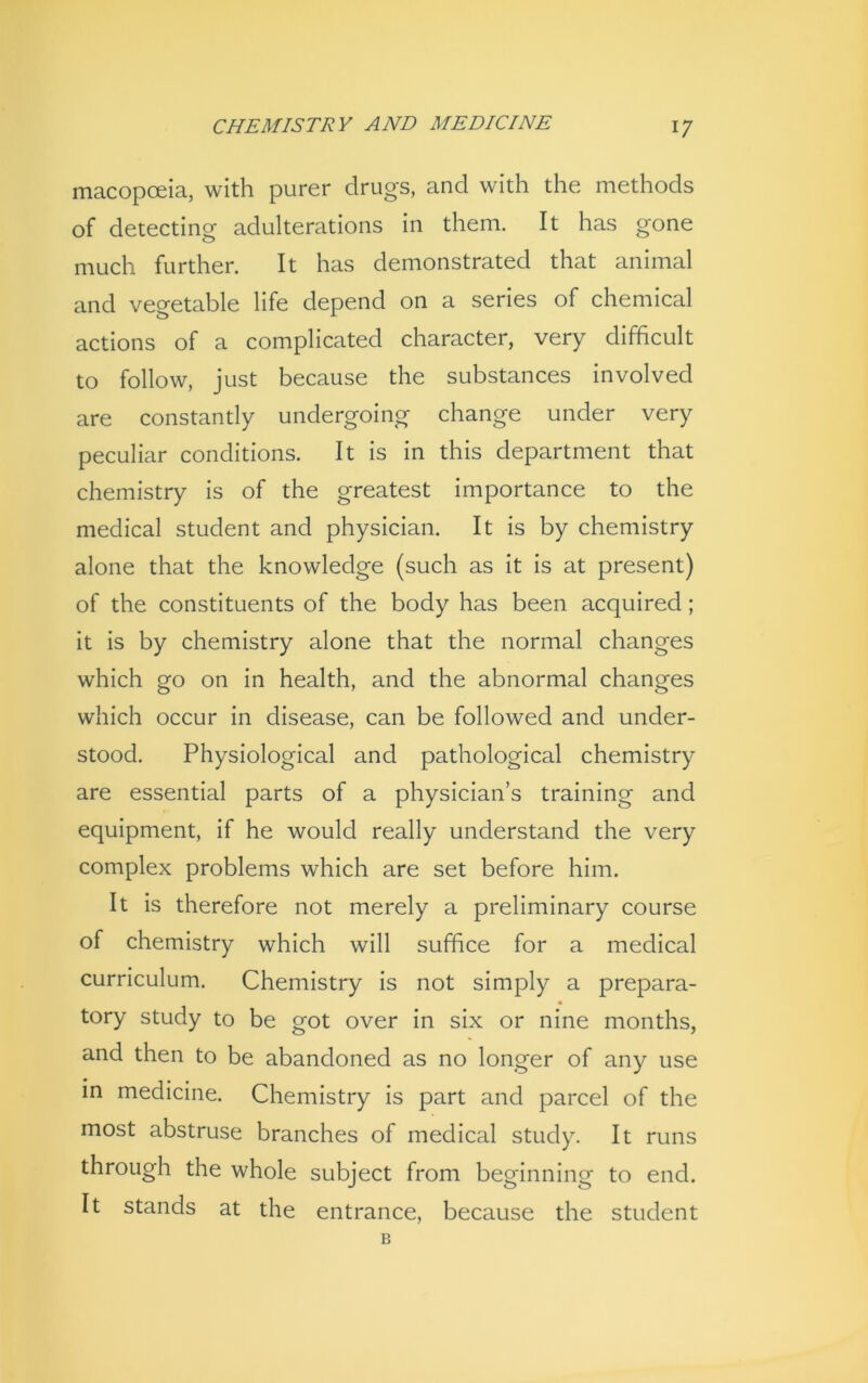 macopceia, with purer drugs, and with the methods of detecting adulterations in them. It has gone much further. It has demonstrated that animal and vegetable life depend on a series of chemical actions of a complicated character, very difficult to follow, just because the substances involved are constantly undergoing change under very peculiar conditions. It is in this department that chemistry is of the greatest importance to the medical student and physician. It is by chemistry alone that the knowledge (such as it is at present) of the constituents of the body has been acquired; it is by chemistry alone that the normal changes which go on in health, and the abnormal changes which occur in disease, can be followed and under- stood. Physiological and pathological chemistry are essential parts of a physician’s training and equipment, if he would really understand the very complex problems which are set before him. It is therefore not merely a preliminary course of chemistry which will suffice for a medical curriculum. Chemistry is not simply a prepara- « tory study to be got over in six or nine months, and then to be abandoned as no longer of any use in medicine. Chemistry is part and parcel of the most abstruse branches of medical study. It runs through the whole subject from beginning to end. It stands at the entrance, because the student B