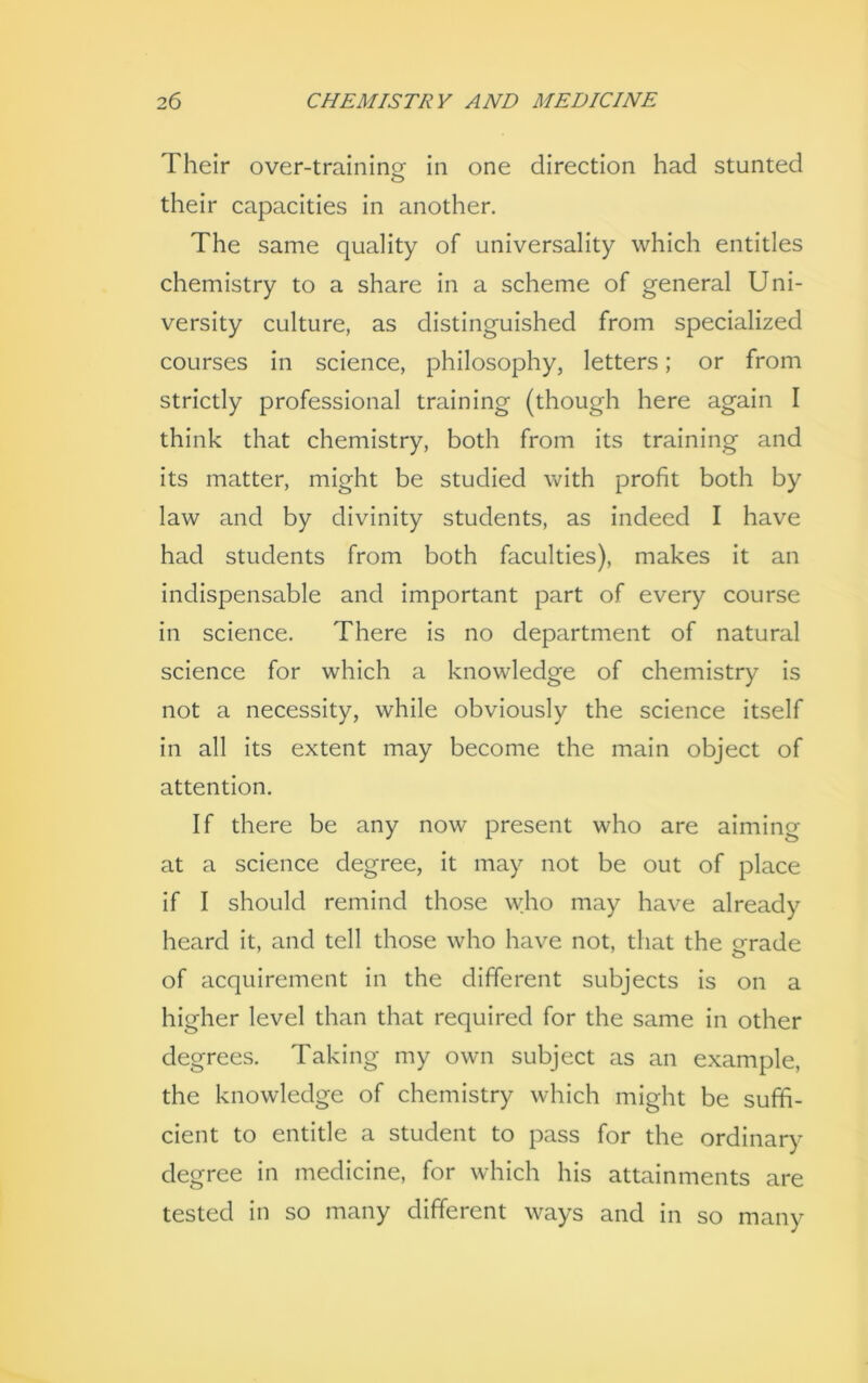 Their over-training in one direction had stunted their capacities in another. The same quality of universality which entitles chemistry to a share in a scheme of general Uni- versity culture, as distinguished from specialized courses in science, philosophy, letters; or from strictly professional training (though here again I think that chemistry, both from its training and its matter, might be studied with profit both by law and by divinity students, as indeed I have had students from both faculties), makes it an indispensable and important part of every course in science. There is no department of natural science for which a knowledge of chemistry is not a necessity, while obviously the science itself in all its extent may become the main object of attention. If there be any now present who are aiming at a science degree, it may not be out of place if I should remind those who may have already heard it, and tell those who have not, that the grade of acquirement in the different subjects is on a higher level than that required for the same in other degrees. Taking my own subject as an example, the knowledge of chemistry which might be suffi- cient to entitle a student to pass for the ordinary degree in medicine, for which his attainments are tested in so many different ways and in so many