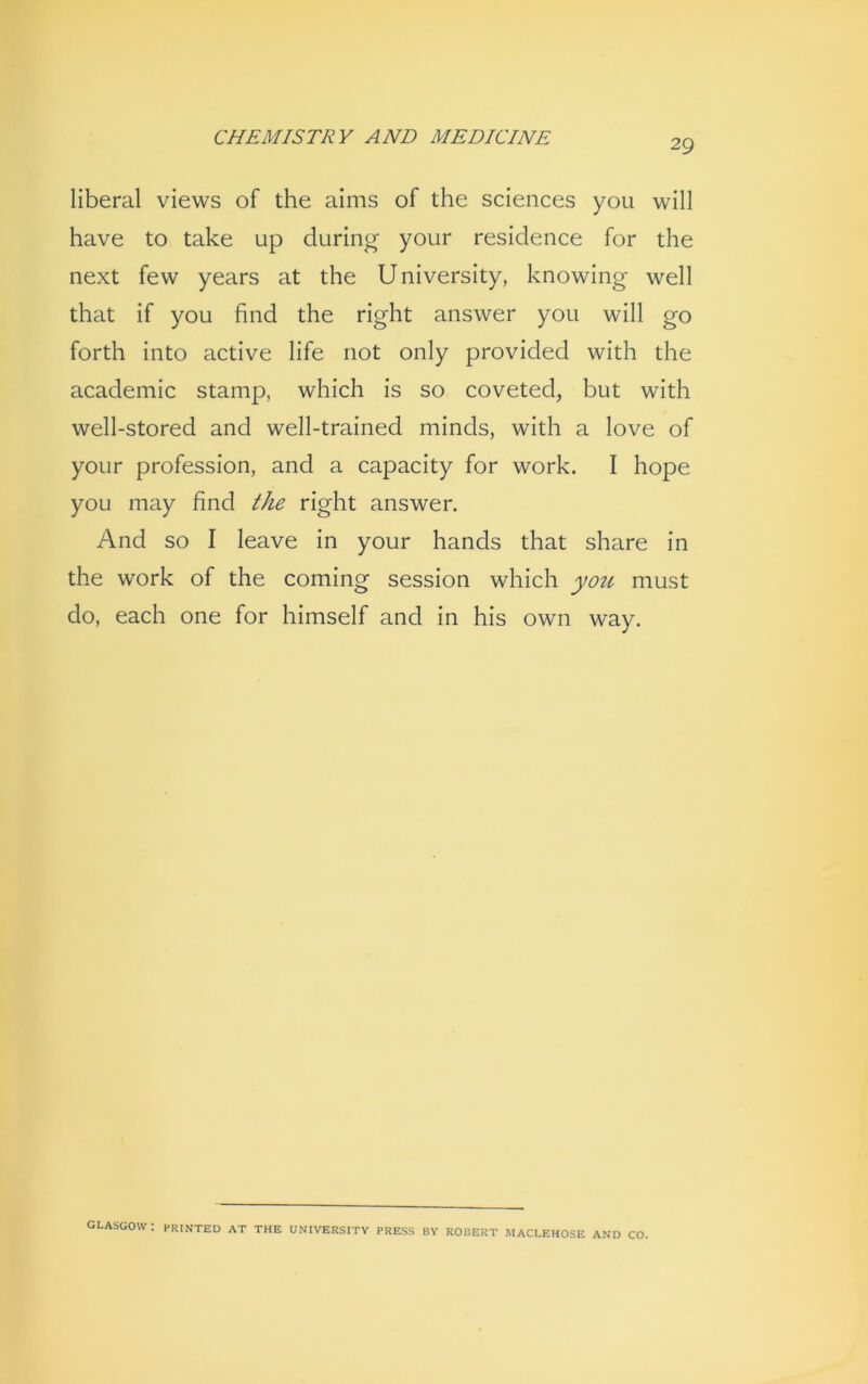 29 liberal views of the aims of the sciences you will have to take up during your residence for the next few years at the University, knowing well that if you find the right answer you will go forth into active life not only provided with the academic stamp, which is so coveted, but with well-stored and well-trained minds, with a love of your profession, and a capacity for work. I hope you may find the right answer. And so I leave in your hands that share in the work of the coming session which you must do, each one for himself and in his own way. GLASGOW : PRINTED AT THE UNIVERSITY PRESS BY ROBERT MACLEHOSE AND CO.