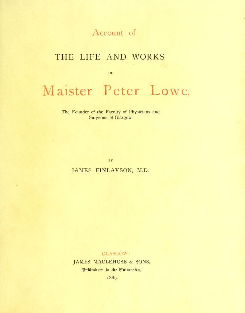 Account of THE LIFE AND WORKS OF Maister Peter Lowe, The Founder of the Faculty of Physicians and Surgeons of Glasgow. BY JAMES FINLAYSON, M.D GLASGOW JAMES MACLEHOSE & SONS, gtxbliohers to the SnibersxtjD, 1889.