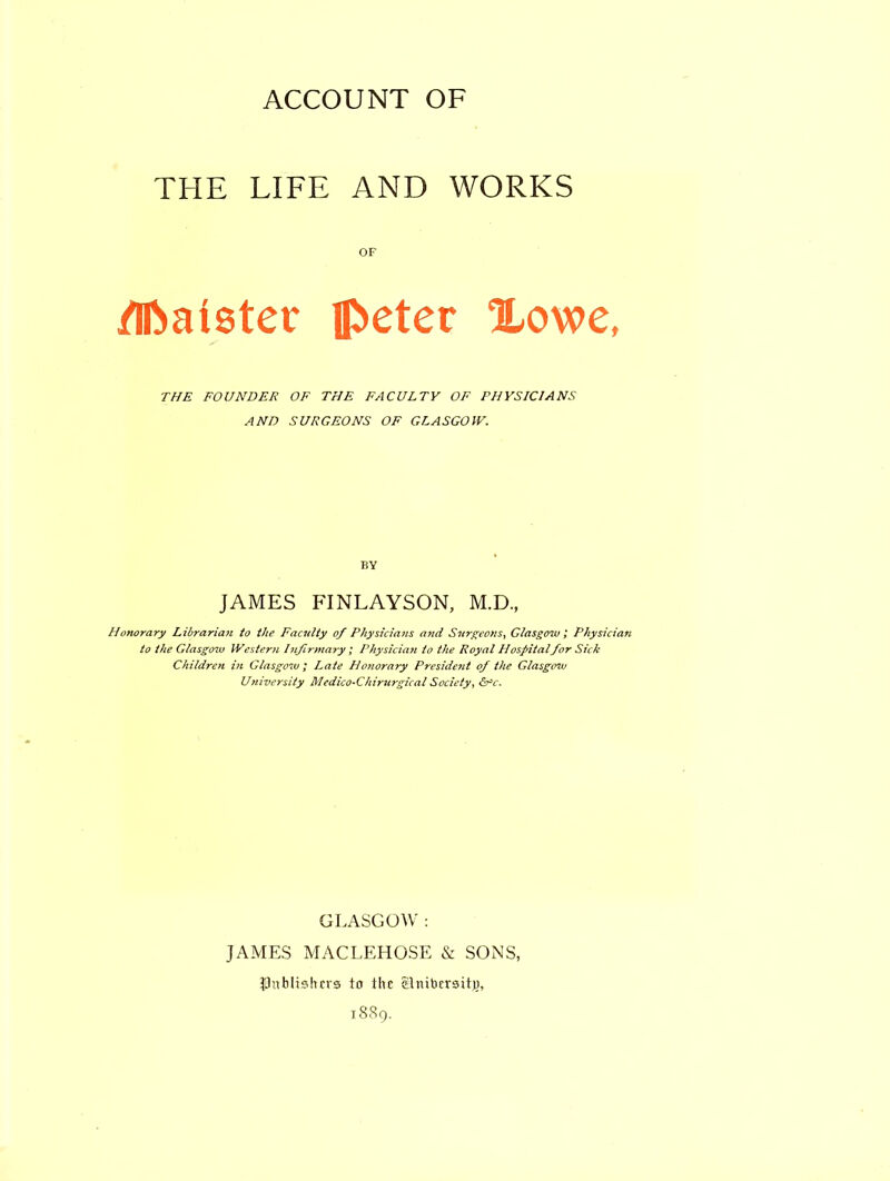 ACCOUNT OF THE LIFE AND WORKS OF dftaister pctcv Xowe, THE FOUNDER OF THE FACULTY OF PHYSICIANS AND SURGEONS OF GLASGOW. BY JAMES FINLAYSON, M.D., Honorary Librarian to the Faculty of Physicians and Surgeons, Glasgow ; Physician to the Glasgow Westerji Infirmary ; Physician to the Royal Hospitalfor Sick Children hi Glasgow; Late Hoyiorary President of the Glasgow University MedicO’Chirurgical Society, &c. GLASGOW : JAMES MACLEHOSE & SONS, publishers to the c-lnibcrsit}), 1889.