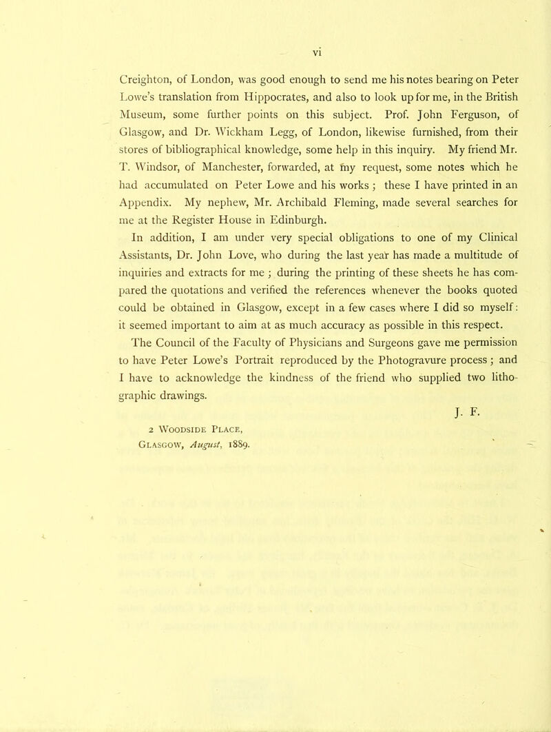 VI Creighton, of London, was good enough to send me his notes bearing on Peter Lowe’s translation from Hippocrates, and also to look up for me, in the British Museum, some further points on this subject. Prof. John Ferguson, of Glasgow, and Dr. Wickham Legg, of London, likewise furnished, from their stores of bibliographical knowledge, some help in this inquiry. My friend Mr. T. Windsor, of Manchester, forwarded, at my request, some notes which he had accumulated on Peter Lowe and his works ; these I have printed in an Appendix. My nephew, Mr. Archibald Fleming, made several searches for me at the Register House in Edinburgh. In addition, I am under very special obligations to one of my Clinical Assistants, Dr. John Love, who during the last year has made a multitude of inquiries and extracts for me ; during the printing of these sheets he has com- pared the quotations and verified the references whenever the books quoted could be obtained in Glasgow, except in a few cases where I did so myself: it seemed important to aim at as much accuracy as possible in this respect. The Council of the Faculty of Physicians and Surgeons gave me permission to have Peter Lowe’s Portrait reproduced by the Photogravure process ; and I have to acknowledge the kindness of the friend who supplied two litho- graphic drawings. J. F. 2 Woodside Place, Glasgow, August, 1889.