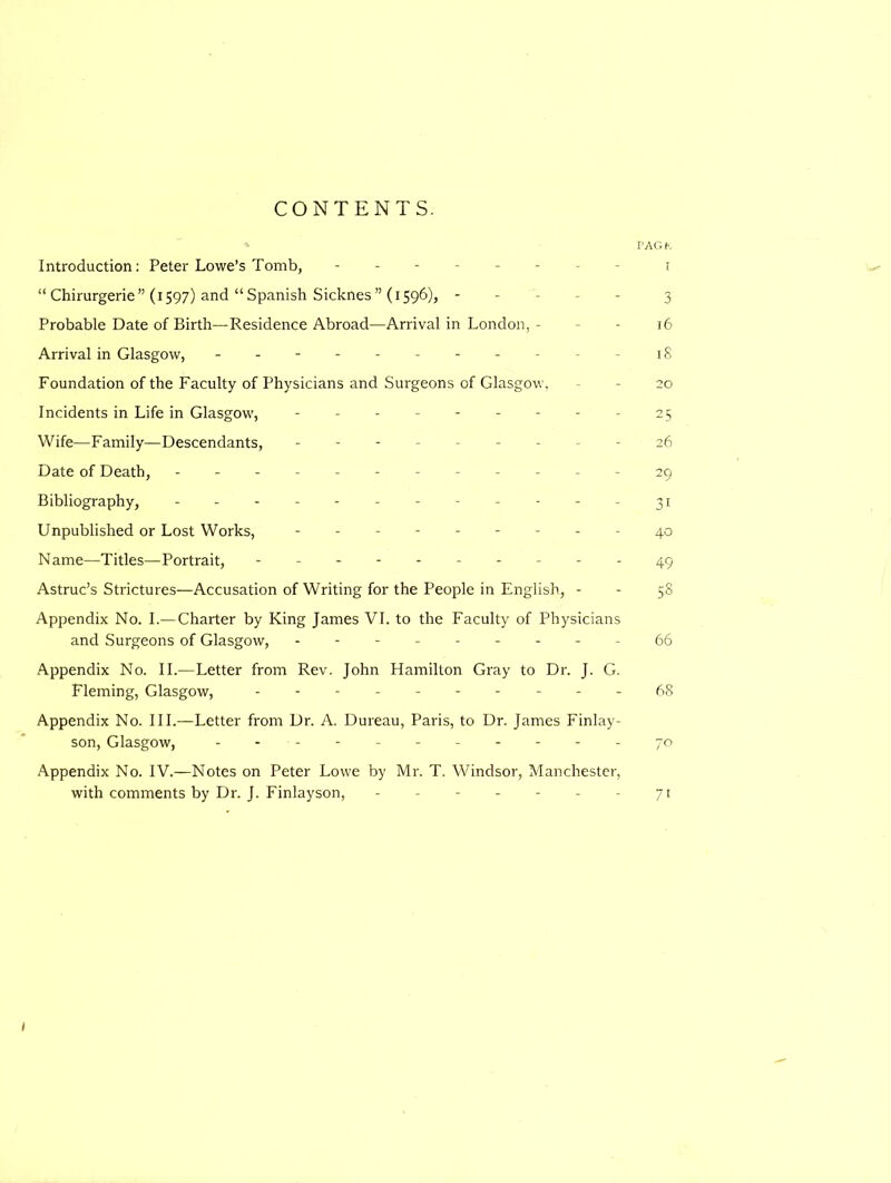 CONTENTS. PAGK Introduction: Peter Lowe’s Tomb, -------- i “ Chirurgerie” (1597) and “ Spanish Sicknes” (1596), ----- 3 Probable Date of Birth—Residence Abroad—Arrival in London, - - 16 Arrival in Glasgow, - -- -- -- -- -- 18 Foundation of the Faculty of Physicians and Surgeons of Glasgow, - 20 Incidents in Life in Glasgow, --------- 25 Wife—Family—Descendants, --------- 26 Date of Death, ------------ 29 Bibliography, ------------ 31 Unpublished or Lost Works, --------- 40 Name—Titles—Portrait, -----49 Astruc’s Strictures—Accusation of Writing for the People in English, - - 58 Appendix No. I.— Charter by King James VI. to the Faculty of Physicians and Surgeons of Glasgow, - -- -- -- --66 Appendix No. II.—Letter from Rev. John Hamilton Gray to Dr. J. G. Fleming, Glasgow, ---68 Appendix No. III.—Letter from Dr. A. Dureau, Paris, to Dr. James Finlay- son, Glasgow, - 70 Appendix No. IV.—Notes on Peter Lowe by Mr. T. Windsor, Manchester, with comments by Dr. J. Finlayson, - - - - - - - 71 )