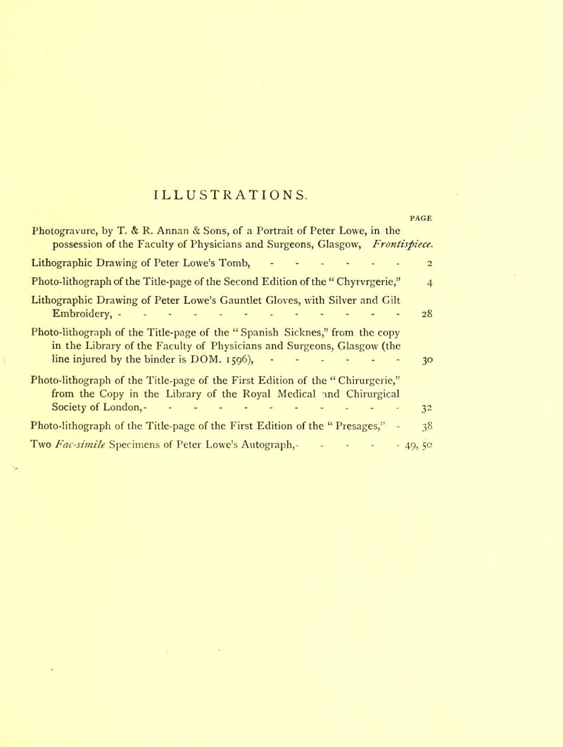 ILLUSTRATIONS. PAGE Photogravure, by T. & R. Annan & Sons, of a Portrait of Peter Lowe, in the possession of the Faculty of Physicians and Surgeons, Glasgow, Frontispiece. Lithographic Drawing of Peter Lowe’s Tomb, ------ 2 Photo-lithograph of the Title-page of the Second Edition of the “ Chyrvrgerie,” 4 Lithographic Drawing of Peter Lowe’s Gauntlet Gloves, with Silver and Gilt Embroidery, 28 Photo-lithograph of the Title-page of the “ Spanish Sicknes,” from the copy in the Library of the Faculty of Physicians and Surgeons, Glasgow' (the line injured by the binder is DOM. 1596), 30 Photo-lithograph of the Title-page of the First Edition of the “ Chirurgerie,” from the Copy in the Library of the Royal Medical and Chirurgical Society of London,- 32 Photo-lithograph of the Title-page of the First Edition of the “ Presages,” - 38 Two Facsimile Specimens of Peter Lowe’s Autograph,- - - - - 49, 50