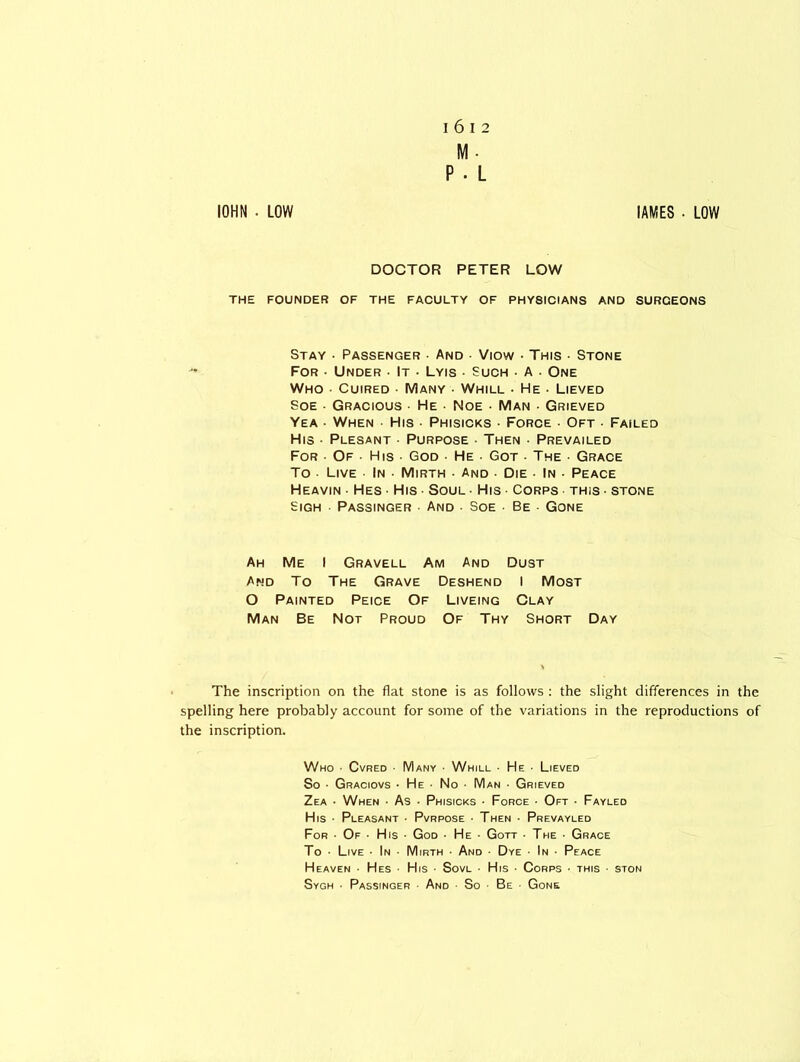 I 6 I 2 M- P • L IOHN ■ LOW IAMES . LOW DOCTOR PETER LOW THE FOUNDER OF THE FACULTY OF PHY8ICIANS AND SURCEONS Stay • Passenger • And Viow • This • Stone For • Under • It ■ Lyis • Such • A ■ One Who ■ Cuired ■ Many • Whill • He • Lieved Soe ■ Gracious • He • Noe • Man • Grieved Yea ■ When ■ His ■ Phisicks ■ Force ■ Oft • Failed His • Plesant ■ Purpose • Then • Prevailed For • Of • His ■ God • He • Got ■ The • Grace To Live In ■ Mirth • And • Die • In • Peace Heavin ■ Hes ■ His • Soul • His • Corps • this • stone Sigh Passinger • And • Soe Be Gone Ah Me I Gravell Am And Dust And To The Grave Deshend I Most O Painted Peice Of Liveing Clay Man Be Not Proud Of Thy Short Day The inscription on the flat stone is as follows : the slight differences in the spelling here probably account for some of the variations in the reproductions of the inscription. Who ■ Cvred • Many • Whill ■ He ■ Lieved So • Graciovs ■ He • No • Man ■ Grieved Zea • When ■ As • Phisicks • Force ■ Oft • Fayled His • Pleasant • Pvrpose • Then • Prevayled For • Of ■ His • God ■ He - Gott • The • Grace To • Live • In • Mirth • And • Dye • In • Peace Heaven • Hes His • Sovl • His • Corps ■ this ■ ston Sygh ■ Passinger • And So Be Gone