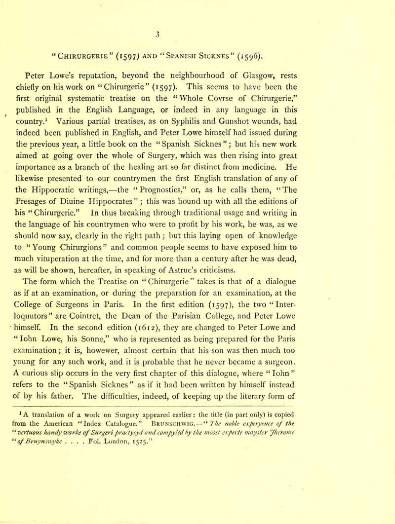 “ CHIRURGERIE” (1597^ AND “SPANISH SlCKNES ” (1596). Peter Lowe’s reputation, beyond the neighbourhood of Glasgow, rests chiefly on his work on “ Chirurgerie ” (1597). This seems to have been the first original systematic treatise on the “ Whole Covrse of Chirurgerie,” published in the English Language, or indeed in any language in this country.1 Various partial treatises, as on Syphilis and Gunshot wounds, had indeed been published in English, and Peter Lowe himself had issued during the previous year, a little book on the “ Spanish Sicknes ”; but his new work aimed at going over the whole of Surgery, which was then rising into great importance as a branch of the healing art so far distinct from medicine. He likewise presented to our countrymen the first English translation of any of the Hippocratic writings,—the “Prognostics,” or, as he calls them, “The Presages of Diuine Hippocrates” ; this was bound up with all the editions of his “ Chirurgerie.” In thus breaking through traditional usage and writing in the language of his countrymen who were to profit by his work, he was, as we should now say, clearly in the right path ; but this laying open of knowledge to “Young Chirurgions” and common people seems to have exposed him to much vituperation at the time, and for more than a century after he was dead, as will be shown, hereafter, in speaking of Astruc’s criticisms. The form which the Treatise on “Chirurgerie” takes is that of a dialogue as if at an examination, or during the preparation for an examination, at the College of Surgeons in Paris. In the first edition (1597), the two “ Inter- loquutors” are Cointret, the Dean of the Parisian College, and Peter Lowe himself. In the second edition (1612), they are changed to Peter Lowe and “ Iohn Lowe, his Sonne,” who is represented as being prepared for the Paris examination; it is, howewer, almost certain that his son was then much too young for any such work, and it is probable that he never became a surgeon. A curious slip occurs in the very first chapter of this dialogue, where “ Iohn ” refers to the “ Spanish Sicknes ” as if it had been written by himself instead of by his father. The difficulties, indeed, of keeping up the literary form of XA translation of a work on Surgery appeared earlier: the title (in part only) is copied from the American “Index Catalogue.” Brunschwig. — “The noble experyence of the “ vertuous handy warkc of Surgeri practysyd and compylcd by the i/ioost experts maystcr fherome “ of Bruynswyke .... Fol. London, 1525.”