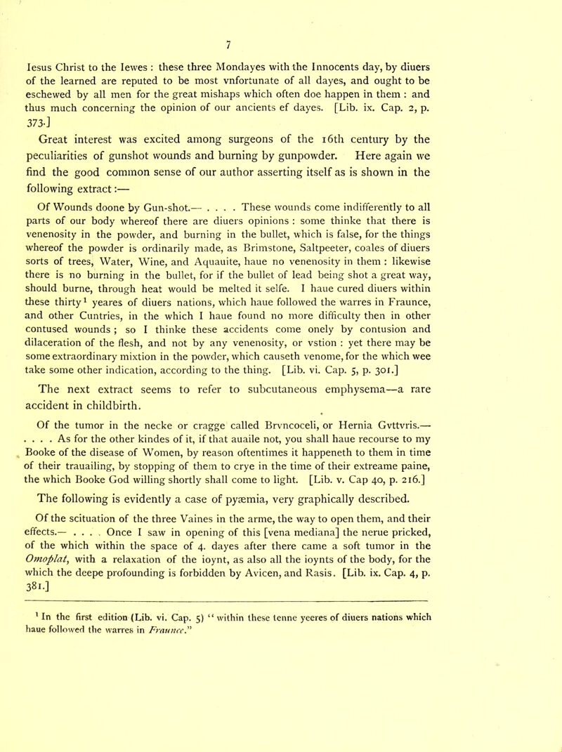 Iesus Christ to the Iewes : these three Mondayes with the Innocents day, by diuers of the learned are reputed to be most vnfortunate of all dayes, and ought to be eschewed by all men for the great mishaps which often doe happen in them : and thus much concerning the opinion of our ancients ef dayes. [Lib. ix. Cap. 2, p. 373-] Great interest was excited among surgeons of the 16th century by the peculiarities of gunshot wounds and burning by gunpowder. Here again we find the good common sense of our author asserting itself as is shown in the following extract:— Of Wounds doone by Gun-shot.— .... These wounds come indifferently to all parts of our body whereof there are diuers opinions : some thinke that there is venenosity in the powder, and burning in the bullet, which is false, for the things whereof the powder is ordinarily made, as Brimstone, Saltpeeter, coales of diuers sorts of trees, Water, Wine, and Aquauite, haue no venenosity in them : likewise there is no burning in the bullet, for if the bullet of lead being shot a great way, should burne, through heat would be melted it selfe. I haue cured diuers within these thirty1 yeares of diuers nations, which haue followed the warres in Fraunce, and other Cuntries, in the which I haue found no more difficulty then in other contused wounds ; so I thinke these accidents come onely by contusion and dilaceration of the flesh, and not by any venenosity, or vstion : yet there may be some extraordinary mixtion in the powder, which causeth venome, for the which wee take some other indication, according to the thing. [Lib. vi. Cap. 5, p. 301.] The next extract seems to refer to subcutaneous emphysema—a rare accident in childbirth. Of the tumor in the necke or cragge called Brvncoceli, or Hernia Gvttvris.— . ... As for the other kindes of it, if that auaile not, you shall haue recourse to my Booke of the disease of W'omen, by reason oftentimes it happeneth to them in time of their trauailing, by stopping of them to crye in the time of their extreame paine, the which Booke God willing shortly shall come to light. [Lib. v. Cap 40, p. 216.] The following is evidently a case of pyaemia, very graphically described. Of the scituation of the three Vaines in the arme, the way to open them, and their effects.— .... Once I saw in opening of this [vena mediana] the nerue pricked, of the which within the space of 4. dayes after there came a soft tumor in the Omoplat, with a relaxation of the ioynt, as also all the ioynts of the body, for the which the deepe profounding is forbidden by Avicen, and Rasis. [Lib. ix. Cap. 4, p. 38i.] 1 In the first edition (Lib. vi. Cap. 5) “ within these tenne yeeres of diuers nations which haue followed the warres in Fraunce.