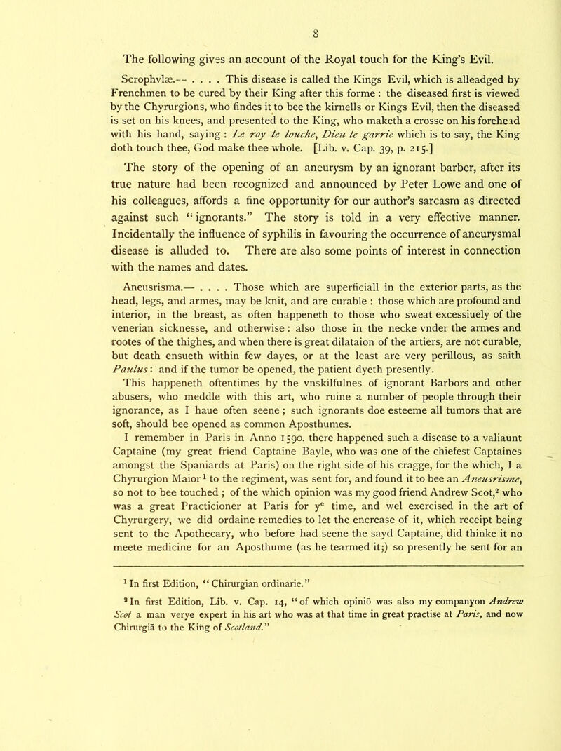 The following gives an account of the Royal touch for the King’s Evil. Scrophvloe.— .... This disease is called the Kings Evil, which is alleadged by Frenchmen to be cured by their King after this forme : the diseased first is viewed by the Chyrurgions, who findes it to bee the kirnells or Kings Evil, then the diseased is set on his knees, and presented to the King, who maketh a crosse on his forehead with his hand, saying : Le roy te touche, Dieu te garrie which is to say, the King doth touch thee, God make thee whole. [Lib. v. Cap. 39, p. 215.] The story of the opening of an aneurysm by an ignorant barber, after its true nature had been recognized and announced by Peter Lowe and one of his colleagues, affords a fine opportunity for our author’s sarcasm as directed against such “ ignorants.” The story is told in a very effective manner. Incidentally the influence of syphilis in favouring the occurrence of aneurysmal disease is alluded to. There are also some points of interest in connection with the names and dates. Aneusrisma.— .... Those which are superficiall in the exterior parts, as the head, legs, and armes, may be knit, and are curable : those which are profound and interior, in the breast, as often happeneth to those who sweat excessiuely of the venerian sicknesse, and othenvise : also those in the necke vnder the armes and rootes of the thighes, and when there is great dilataion of the artiers, are not curable, but death ensueth within few dayes, or at the least are very perillous, as saith Paulus: and if the tumor be opened, the patient dyeth presently. This happeneth oftentimes by the vnskilfulnes of ignorant Barbors and other abusers, who meddle with this art, who ruine a number of people through their ignorance, as I haue often seene ; such ignorants doe esteeme all tumors that are soft, should bee opened as common Aposthumes. I remember in Paris in Anno 1590. there happened such a disease to a valiaunt Captaine (my great friend Captaine Bayle, who was one of the chiefest Captaines amongst the Spaniards at Paris) on the right side of his cragge, for the which, I a Chyrurgion Maior1 to the regiment, was sent for, and found it to bee an Aneusrisme, so not to bee touched ; of the which opinion was my good friend Andrew Scot,2 who was a great Practicioner at Paris for ye time, and wel exercised in the art of Chyrurgery, we did ordaine remedies to let the encrease of it, which receipt being sent to the Apothecary, who before had seene the sayd Captaine, did thinke it no meete medicine for an Aposthume (as he tearmed it;) so presently he sent for an 1 In first Edition, “ Chirurgian ordinarie.” 2In first Edition, Lib. v. Cap. 14, “of which opinio was also my companyon Andrew Scot a man verye expert in his art who was at that time in great practise at Paris, and now Chirurgia to the King of Scotland. ”