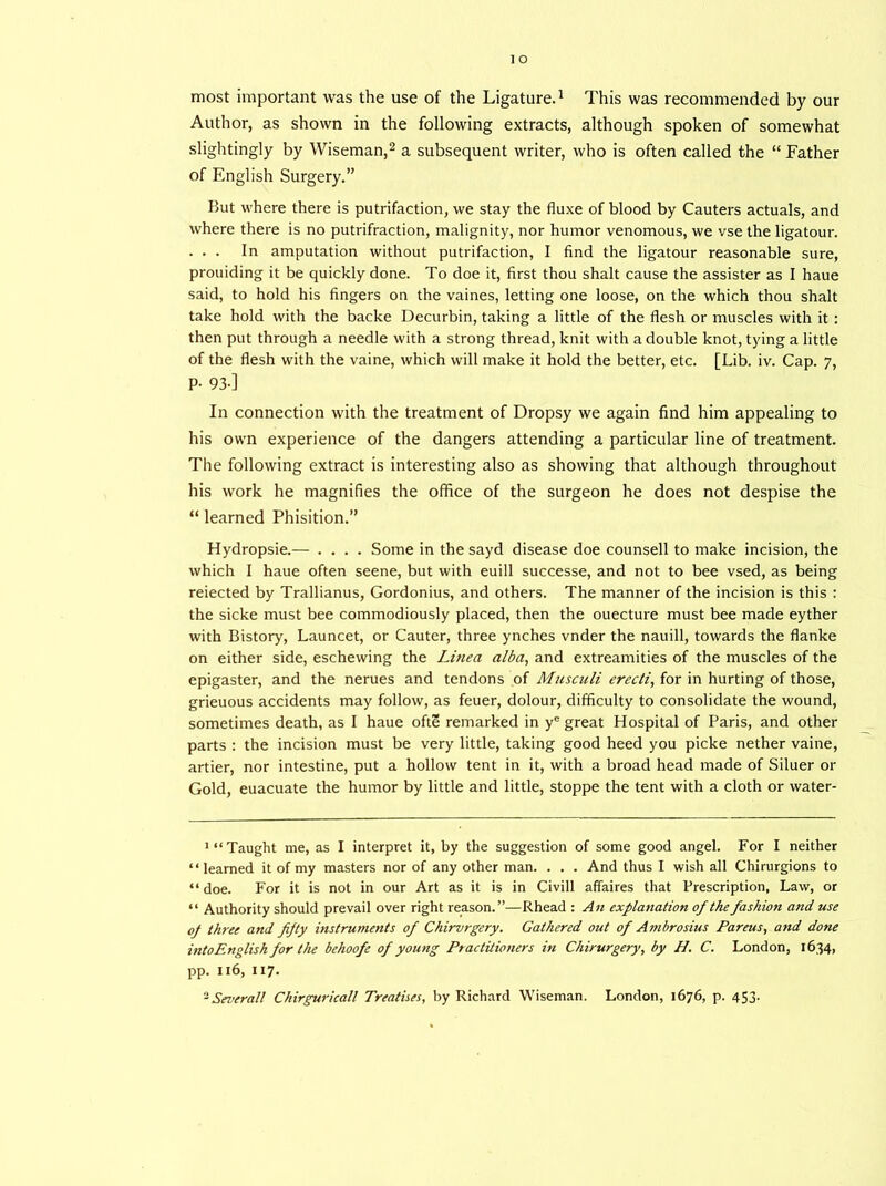 most important was the use of the Ligature.1 This was recommended by our Author, as shown in the following extracts, although spoken of somewhat slightingly by Wiseman,2 a subsequent writer, who is often called the “ Father of English Surgery.” But where there is putrifaction, we stay the fluxe of blood by Cauters actuals, and where there is no putrifraction, malignity, nor humor venomous, we vse the ligatour. . . . In amputation without putrifaction, I find the ligatour reasonable sure, prouiding it be quickly done. To doe it, first thou shalt cause the assister as I haue said, to hold his fingers on the vaines, letting one loose, on the which thou shalt take hold with the backe Decurbin, taking a little of the flesh or muscles with it : then put through a needle with a strong thread, knit with a double knot, tying a little of the flesh with the vaine, which will make it hold the better, etc. [Lib. iv. Cap. 7, P- 93-] In connection with the treatment of Dropsy we again find him appealing to his own experience of the dangers attending a particular line of treatment. The following extract is interesting also as showing that although throughout his work he magnifies the office of the surgeon he does not despise the “ learned Phisition.” Hydropsie.— .... Some in the sayd disease doe counsell to make incision, the which I haue often seene, but with euill successe, and not to bee vsed, as being reiected by Trallianus, Gordonius, and others. The manner of the incision is this : the sicke must bee commodiously placed, then the ouecture must bee made eyther with Bistory, Launcet, or Cauter, three ynches vnder the nauill, towards the flanke on either side, eschewing the Linea alba, and extreamities of the muscles of the epigaster, and the nerues and tendons of Musculi erecti, for in hurting of those, grieuous accidents may follow, as feuer, dolour, difficulty to consolidate the wound, sometimes death, as I haue ofte remarked in ye great Hospital of Paris, and other parts : the incision must be very little, taking good heed you picke nether vaine, artier, nor intestine, put a hollow tent in it, with a broad head made of Siluer or Gold, euacuate the humor by little and little, stoppe the tent with a cloth or water- 1 “ Taught me, as I interpret it, by the suggestion of some good angel. For I neither “learned it of my masters nor of any other man. . . . And thus I wish all Chirurgions to “ doe. For it is not in our Art as it is in Civill affaires that Prescription, Law, or “ Authority should prevail over right reason.”—Rhead : An explanation of the fashion and use op three and fifty instruments of Chirvrgery. Gathered out of Ambrosius Pareus, and done into English for the behoofe of young Ptactitioners in Chirurgery, by H. C. London, 1634, pp. 116, 117. - Several! Chirguricall Treatises, by Richard Wiseman. London, 1676, p. 453.