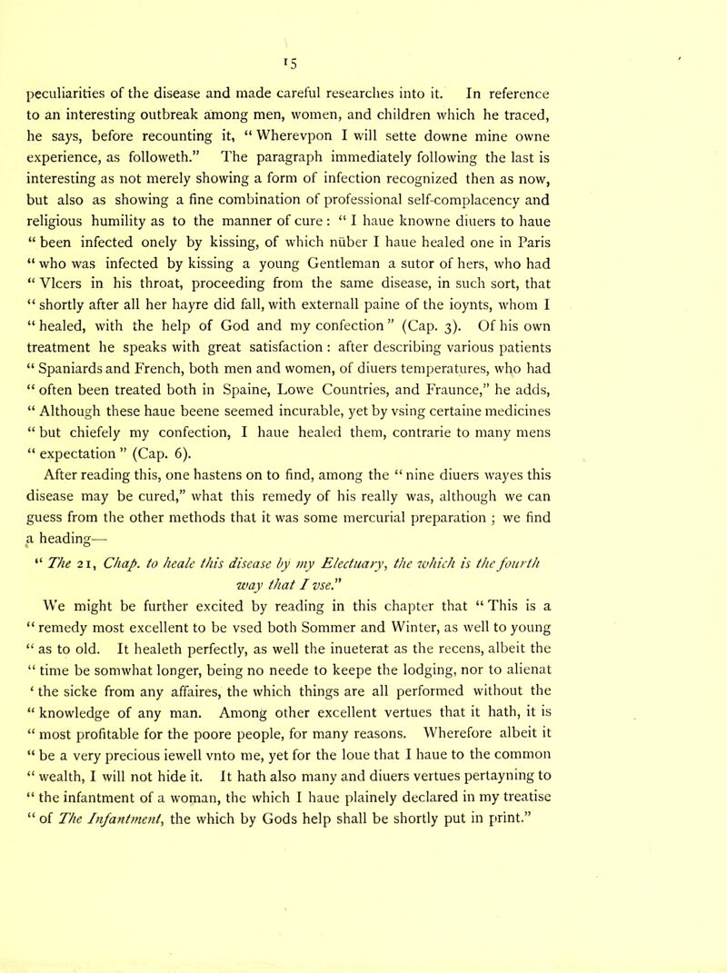 *5 peculiarities of the disease and made careful researches into it. In reference to an interesting outbreak among men, women, and children which he traced, he says, before recounting it, “ Wherevpon I will sette downe mine owne experience, as followeth.” The paragraph immediately following the last is interesting as not merely showing a form of infection recognized then as now, but also as showing a fine combination of professional self-complacency and religious humility as to the manner of cure : “ I liaue knowne diuers to haue “ been infected onely by kissing, of which niiber I haue healed one in Paris “ who was infected by kissing a young Gentleman a sutor of hers, who had “ Vlcers in his throat, proceeding from the same disease, in such sort, that “ shortly after all her hayre did fall, with externall paine of the ioynts, whom I “healed, with the help of God and my confection ” (Cap. 3). Of his own treatment he speaks with great satisfaction : after describing various patients “ Spaniards and French, both men and women, of diuers temperatures, who had “ often been treated both in Spaine, Lowe Countries, and Fraunce,” he adds, “ Although these haue beene seemed incurable, yet by vsing certaine medicines “ but chiefely my confection, I haue healed them, contrarie to many mens “ expectation ” (Cap. 6). After reading this, one hastens on to find, among the “ nine diuers wayes this disease may be cured,” what this remedy of his really was, although we can guess from the other methods that it was some mercurial preparation ; we find a heading—• “ The 21, Chap, to heale this disease by my Electuary, the which is the fourth way that / vse.” We might be further excited by reading in this chapter that “ This is a “ remedy most excellent to be vsed both Sommer and Winter, as well to young “ as to old. It healeth perfectly, as well the inueterat as the recens, albeit the “ time be somwhat longer, being no neede to keepe the lodging, nor to alienat ‘ the sicke from any affaires, the which things are all performed without the “ knowledge of any man. Among other excellent vertues that it hath, it is “ most profitable for the poore people, for many reasons. Wherefore albeit it “ be a very precious iewell vnto me, yet for the loue that I haue to the common “ wealth, I will not hide it. It hath also many and diuers vertues pertayning to “ the infantment of a woman, the which I haue plainely declared in my treatise “ of The Infantment, the which by Gods help shall be shortly put in print.”