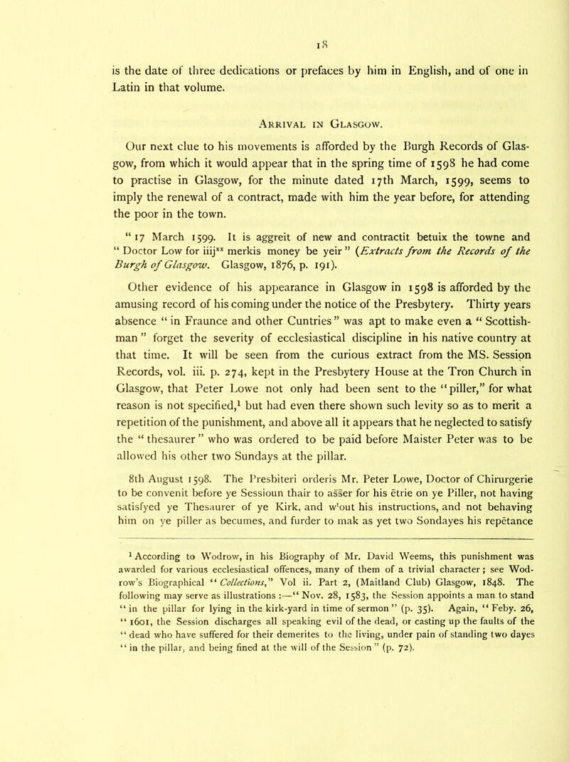 iS is the date of three dedications or prefaces by him in English, and of one in Latin in that volume. Arrival in Glasgow. Our next clue to his movements is afforded by the Burgh Records of Glas- gow, from which it would appear that in the spring time of 1598 he had come to practise in Glasgow, for the minute dated 17th March, 1599, seems to imply the renewal of a contract, made with him the year before, for attending the poor in the town. “17 March 1599. It is aggreit of new and contractit betuix the towne and “ Doctor Low for iiijxx merkis money be yeir ” (Extracts from the Records of the Burgh of Glasgow. Glasgow, 1876, p. 191). Other evidence of his appearance in Glasgow in 1598 is afforded by the amusing record of his coming under the notice of the Presbytery. Thirty years absence “ in Fraunce and other Cuntries ” was apt to make even a “ Scottish- man ” forget the severity of ecclesiastical discipline in his native country at that time. It will be seen from the curious extract from the MS. Session Records, vol. iii. p. 274, kept in the Presbytery House at the Tron Church in Glasgow, that Peter Lowe not only had been sent to the “ piller,” for what reason is not specified,1 but had even there shown such levity so as to merit a repetition of the punishment, and above all it appears that he neglected to satisfy the “ thesaurer ” who was ordered to be paid before Maister Peter was to be allowed his other two Sundays at the pillar. 8th August 1598. The Presbiteri orderis Mr. Peter Lowe, Doctor of Chirurgerie to be convenit before ye Sessioun thair to asser for his etrie on ye Piller, not having satisfyed ye Thesaurer of ye Kirk, and w'out his instructions, and not behaving him on ye piller as becumes, and furder to mak as yet two Sondayes his repetance 1 According to Wodrow, in his Biography of Mr. David Weems, this punishment was awarded for various ecclesiastical offences, many of them of a trivial character; see Wod- row's Biographical “ Collections, Vol ii. Part 2, (Maitland Club) Glasgow, 1848. The following may serve as illustrations :—Nov. 28, 1583, the Session appoints a man to stand “ in the pillar for lying in the kirk-yard in time of sermon ” (p. 35). Again, “ Feby. 26, “ 1601, the Session discharges all speaking evil of the dead, or casting up the faults of the “ dead who have suffered for their demerites to the living, under pain of standing two dayes “ in the pillar, and being fined at the will of the Session ” (p. 72).