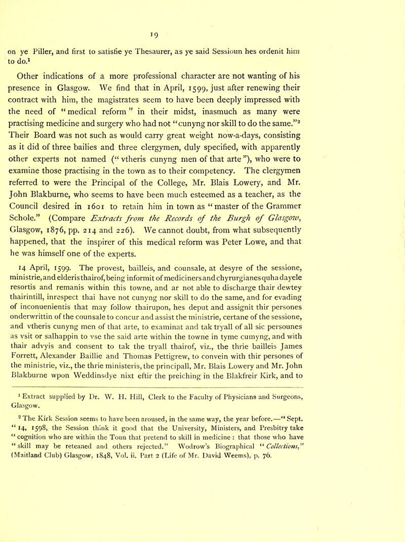 on ye Piller, and first to satisfie ye Thesaurer, as ye said Sessioun hes ordenit him to do.1 2 Other indications of a more professional character are not wanting of his presence in Glasgow. We find that in April, 1599, just after renewing their contract with him, the magistrates seem to have been deeply impressed with the need of “ medical reform ” in their midst, inasmuch as many were practising medicine and surgery who had not “cunyng nor skill to do the same.”3 Their Board was not such as would carry great weight now-a-days, consisting as it did of three bailies and three clergymen, duly specified, with apparently other experts not named (“ vtheris cunyng men of that arte ”), who were to examine those practising in the town as to their competency. The clergymen referred to were the Principal of the College, Mr. Blais Lowery, and Mr. John Blakburne, who seems to have been much esteemed as a teacher, as the Council desired in 1601 to retain him in town as “ master of the Grammer Schole.” (Compare Extracts from the Records of the Burgh of Glasgow, Glasgow, 1876, pp. 214 and 226). We cannot doubt, from what subsequently happened, that the inspirer of this medical reform was Peter Lowe, and that he was himself one of the experts. 14 April, 1599. The provest, bailleis, and counsale, at desyre of the sessione, ministrie, and elderis thairof, being informit of mediciners and chyrurgianes quha dayele resortis and remanis within this towne, and ar not able to discharge thair dewtey thairintill, inrespect thai have not cunyng nor skill to do the same, and for evading of inconuenientis that may follow thairupon, hes deput and assignit thir persones onderwrittin of the counsale to concur and assist the ministrie, certane of the sessione, and vtheris cunyng men of that arte, to examinat and tak tryall of all sic persounes as vsit or salhappin to vse the said arte within the towne in tyme cumyng, and with thair advyis and consent to tak the tryall thairof, viz., the thrie bailleis James Forrett, Alexander Baillie and Thomas Pettigrew, to convein with thir persones of the ministrie, viz., the thrie ministeris, the principall, Mr. Blais Lowery and Mr. John Blakburne wpon Weddinsdye nixt eftir the preiching in the Blakfreir Kirk, and to 1 Extract supplied by Dr. W. H. Hill, Clerk to the Faculty of Physicians and Surgeons, Glasgow. 2 The Kirk Session seems to have been aroused, in the same way, the year before.—“ Sept. “ 14, 1598, the Session think it good that the University, Ministers, and Presbitry take “ cognition who are within the Toun that pretend to skill in medicine : that those who have “skill may be reteaned and others rejected.” Wodrow’s Biographical “ Collections.' (Maitland Club) Glasgow, 1848, Vol. ii. Part 2 (Life of Mr. David Weems), p. 76.