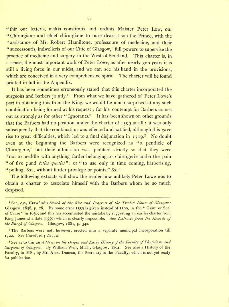 “ thir our letteris, makis constitutis and ordinis Maister Peter Low, our “ Chirurgiane and chief chirurgiane to oure dearest son the Prince, with the “assistance of Mr. Robert Hamiltone, professoure of medecine, and their “ successouris, indwelleris of our Citie of Glasgow,” full powers to supervise the practice of medicine and surgery in the West of Scotland. This charter is, in a sense, the most important work of Peter Lowe, as after nearly 300 years it is still a living force in our midst, and we can see his hand in the provisions, which are conceived in a very comprehensive spirit. The charter will be found printed in full in the Appendix. It has been sometimes erroneously stated that this charter incorporated the surgeons and barbers jointly.1 From what we have gathered of Peter Lowe’s part in obtaining this from the King, we would be much surprised at any such combination being formed at his request; for his contempt for Barbers comes out as strongly as for other “ Ignorants.” It has been shown on other grounds that the Barbers had no position under the charter of 1599 at all : it was only subsequently that the combination was effected and ratified, although this gave rise to great difficulties, which led to a final disjunction in 1719.2 No doubt even at the beginning the Barbers were recognized as “ a pendicle of Chirurgerie,” but their admission was qualified strictly so that they were “ not to meddle with anything farder belonging to chirurgerie under the pain “of five pund toties quoties : or “to use only in time coming, bar'oerising, “ polling, &c., without furder privilege or points,” &c.3 The following extracts will show the reader how unlikely Peter Lowe was to obtain a charter to associate himself with the Barbers whom he so much despised. 1 See, e.g., Crawfurd’s Sketch of the Rise and Progress of the Trades' House of Glasgow: Glasgow, 1858, p. 28. By some error 1559 is given instead of 1599, in the “ Grant or Seal of Cause  in 1656, and this has accentuated the mistake by suggesting an earlier charter from King James at a date (1559) which is clearly impossible. See Extracts from the Records of the Burgh of Glasgow. Glasgow, 1881, p. 342. - The Barbers were not, however, erected into a separate municipal incorporation till 1722. See Crawfurd ; loc. cit. 3 See as to this an Address on the Origin and Early History of the Facility of Physicians and Surgeons of Glasgow. By William Weir, M.D., Glasgow, 1864. See also a History of the Faculty, in MS., by Mr. Alex. Duncan, the Secretary to the I'aculty, which is not yet ready for publication.