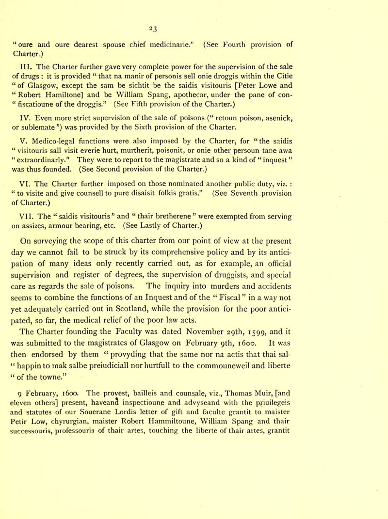 “ oure and oure dearest spouse chief medicinarie.” (See Fourth provision of Charter.) III. The Charter further gave very complete power for the supervision of the sale of drugs : it is provided “ that na rnanir of personis sell onie droggis within the Citie “ of Glasgow, except the sam be sichtit be the saidis visitouris [Peter Lowe and “ Robert Hamiltone] and be William Spang, apothecar, under the pane of con- “ fiscatioune of the droggis.” (See Fifth provision of the Charter.) IV. Even more strict supervision of the sale of poisons (“ retoun poison, asenick, or sublemate ”) was provided by the Sixth provision of the Charter. V. Medico-legal functions were also imposed by the Charter, for “the saidis “ visitouris sail visit everie hurt, murtherit, poisonit, or onie other persoun tane awa “ extraordinary.” They were to report to the magistrate and so a kind of “ inquest ” was thus founded. (See Second provision of the Charter.) VI. The Charter further imposed on those nominated another public duty, viz. : “ to visite and give counsell to pure disaisit folkis gratis.” (See Seventh provision of Charter.) VII. The “ saidis visitouris ” and “ thair bretherene ” were exempted from serving on assizes, armour bearing, etc. (See Lastly of Charter.) On surveying the scope of this charter from our point of view at the present day we cannot fail to be struck by its comprehensive policy and by its antici- pation of many ideas only recently carried out, as for example, an official supervision and register of degrees, the supervision of druggists, and special care as regards the sale of poisons. The inquiry into murders and accidents seems to combine the functions of an Inquest and of the “ Fiscal ” in a way not yet adequately carried out in Scotland, while the provision for the poor antici- pated, so far, the medical relief of the poor law acts. The Charter founding the Faculty was dated November 29th, 1599, and it was submitted to the magistrates of Glasgow on February 9th, 1600. It was then endorsed by them “ provyding that the same nor na actis that thai sal- “ happinto mak salbe preiudiciall norhurtfull to the commouneweil and liberte “ of the towne.” 9 February, 1600. The provest, bailleis and counsale, viz., Thomas Muir, [and eleven others] present, haveanS inspectioune and advyseand with the priuilegeis and statutes of our Souerane Lordis letter of gift and faculte grantit to maister Petir Low, chyrurgian, maister Robert Hammiltoune, William Spang and thair successouris, professouris of thair artes, touching the liberte of thair artes, grantit