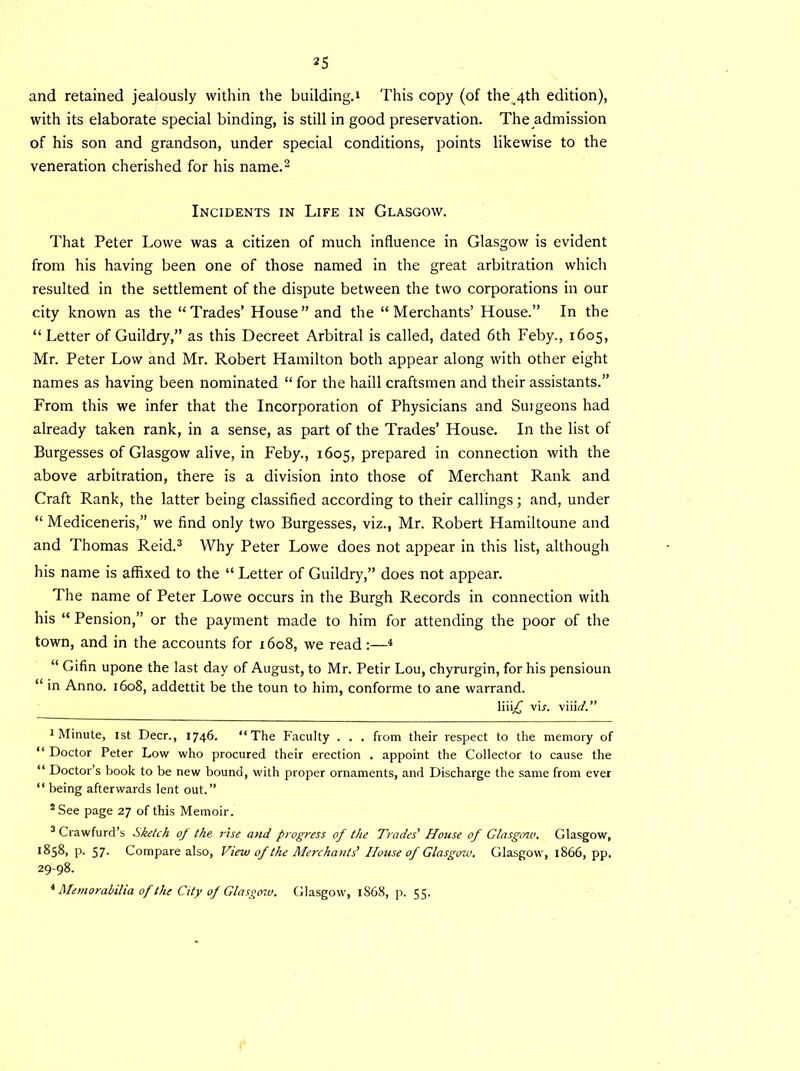 and retained jealously within the building.4 This copy (of the 4th edition), with its elaborate special binding, is still in good preservation. The admission of his son and grandson, under special conditions, points likewise to the veneration cherished for his name.1 2 Incidents in Life in Glasgow. That Peter Lowe was a citizen of much influence in Glasgow is evident from his having been one of those named in the great arbitration which resulted in the settlement of the dispute between the two corporations in our city known as the “Trades’ House” and the “Merchants’ House.” In the “ Letter of Guildry,” as this Decreet Arbitral is called, dated 6th Feby., 1605, Mr. Peter Low and Mr. Robert Hamilton both appear along with other eight names as having been nominated “ for the haill craftsmen and their assistants.” From this we infer that the Incorporation of Physicians and Surgeons had already taken rank, in a sense, as part of the Trades’ House. In the list of Burgesses of Glasgow alive, in Feby., 1605, prepared in connection with the above arbitration, there is a division into those of Merchant Rank and Craft Rank, the latter being classified according to their callings; and, under “ Mediceneris,” we find only two Burgesses, viz., Mr. Robert Hamiltoune and and Thomas Reid.3 4 Why Peter Lowe does not appear in this list, although his name is affixed to the “ Letter of Guildry,” does not appear. The name of Peter Lowe occurs in the Burgh Records in connection with his “ Pension,” or the payment made to him for attending the poor of the town, and in the accounts for 1608, we read4 “ Gifin upone the last day of August, to Mr. Petir Lou, chyrurgin, for his pensioun “ in Anno. 1608, addettit be the toun to him, conforme to ane warrand. liii£ vir. viiid.” 1 Minute, 1st Deer., 1746. “The Faculty . . . from their respect to the memory of “ Doctor Peter Low who procured their erection . appoint the Collector to cause the “ Doctor’s book to be new bound, with proper ornaments, and Discharge the same from ever “ being afterwards lent out.” 8 See page 27 of this Memoir. 3Crawfurd’s Sketch of the rise a>id progress of the Trades' House of Glasgow. Glasgow, 1858, p. 57. Compare also, View of the Merchants' House of Glasgow. Glasgow, 1866, pp. 29-98. 4 Memorabilia of the City of Glasgow. Glasgow, 1S68, p. 55.