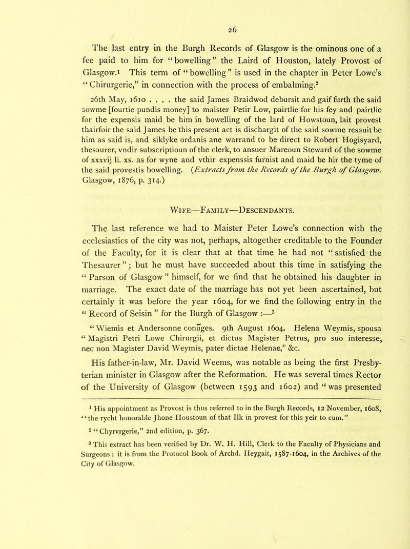 The last entry in the Burgh Records of Glasgow is the ominous one of a fee paid to him for “bowelling” the Laird of Houston, lately Provost of Glasgow.! This term of “ bowelling ” is used in the chapter in Peter Lowe’s “ Chirurgerie,” in connection with the process of embalming.1 2 26th May, 1610 .... the said James Braidwod debursit and gaif furth the said sowme [fourtie pundis money] to maister Petir Low, pairtlie for his fey and pairtlie for the expensis maid be him in bowelling of the lard of Howstoun, lait provest thairfoir the said James be this present act is dischargit of the said sowme resauitbe him as said is, and siklyke ordanis ane warrand to be direct to Robert Hogisyard, thesaurer, vndir subscriptioun of the clerk, to ansuer Mareoun Steward of the sowme of xxxvij li. xs. as for wyne and vthir expenssis furnist and maid be hir the tyme of the said provestis bowelling. (Extracts from the Records of the Burgh of Glasgow. Glasgow, 1876, p. 314.) Wife—Family—Descendants. The last reference we had to Maister Peter Lowe’s connection with the ecclesiastics of the city was not, perhaps, altogether creditable to the Founder of the Faculty, for it is clear that at that time he had not “ satisfied the Thesaurer ”; but he must have succeeded about this time in satisfying the “ Parson of Glasgow ” himself, for we find that he obtained his daughter in marriage. The exact date of the marriage has not yet been ascertained, but certainly it was before the year 1604, for we find the following entry in the “ Record of Seisin ” for the Burgh of Glasgow :—3 “ Wiemis et Andersonne conuges. 9th August 1604. Helena Weymis, spousa “ Magistri Petri Lowe Chirurgii, et dictus Magister Petrus, pro suo interesse, nec non Magister David Weymis, pater dictae Helenae,” &c. His father-in-law, Mr. David Weems, was notable as being the first Presby- terian minister in Glasgow after the Reformation. He was several times Rector of the University of Glasgow (between 1593 and 1602) and “was presented 1 His appointment as Provost is thus referred to in the Burgh Records, 12 November, 1608, “ the rycht honorable Jhone Houstoun of that Ilk in provest for this yeir to cum.” 2 “ Chyrvrgerie,” 2nd edition, p. 367. 3 This extract has been verified by Dr. W. H. Hill, Clerk to the Faculty of Physicians and Surgeons : it is from the Protocol Book of Archd. Heygait, 1587-1604, in the Archives of the City of Glasgow.