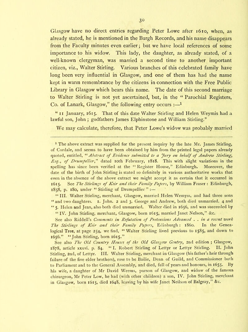 3° Glasgow have no direct entries regarding Peter Lowe after 1610, when, as already stated, he is mentioned in the Burgh Records, and his name disappears from the Faculty minutes even earlier; but we have local references of some importance to his widow. This lady, the daughter, as already stated, of a well-known clergyman, was married a second time to another important citizen, viz., Walter Stirling. Various branches of this celebrated family have long been very influential in Glasgow, and one of them has had the name kept in warm remembrance by the citizens in connection with the Free Public Library in Glasgow which bears this name. The date of this second marriage to Walter Stirling is not yet ascertained, but, in the “ Parochial Registers, Co. of Lanark, Glasgow,” the following entry occurs :—1 “ ii January, 1615. That of this date Walter Stirling and Helen Weymis had a lawful son, John ; godfathers James Elphinstone and William Stirling.” We may calculate, therefore, that Peter Lowe’s widow was probably married 1 The above extract was supplied for the present inquiry by the late Mr. James Stirling, of Cordale, and seems to have been obtained by him from the printed legal papers already quoted, entitled, “ Abstract of Evidence submitted to a Jury on behalf of Andrew Stirling, Esq., of Drumpellier,” dated 10th February, 1818. This with slight variations in the spelling has since been verified at the “ Register House,” Edinburgh. Moreover, the date of the birth of John Stirling is stated so definitely in various authoritative works that even in the absence of the above extract we might accept it as certain that it occurred in 1615. See The Stirlings of Keir and their Family Papers, by William Fraser : Edinburgh, 1858, p. 180, under “ Stirling of Drumpellier ” :— “III. Walter Stirling, merchant, Glasgow, married Helen Wernyss, and had three sons “and two daughters. 1. John. 2 and 3. George and Andrew, both died unmarried. 4 and “ 5. Helen and Jean, also both died unmarried. Walter died in 1656, and was succeeded by “IV. John Stirling, merchant, Glasgow, born 1615, married Janet Nelson,” &c. See also Riddell’s Comments in Refutation of Pretensions Advanced . . in a recent work The Stirlings of Keir and their Family Papers, Edinburgh : i860. In the Genea- logical Tree, at page 254, we find, “ Walter Stirling lived previous to 1585, and down to 1656.” “John Stirling, born 1615.” See also The Old Country Houses of th; Old Glasgow Gentry, 2nd edition ; Glasgow, 1878, article xxxvi. p. 84. “ I. Robert Stirling of Lettyr or Lettyr Stirling. II. John Stirling, 2nd, of Lettyr. III. Walter Stirling, merchant in Glasgow (his father’s heir through failure of the five elder brothers), rose to be Bailie, Dean of Guild, and Commissioner both to Parliament and to the General Assembly, and died, full of years and honours, in 1655. By his wife, a daughter of Mr David Weems, parson of Glasgow, and widow of the famous chirurgeon, Mr Peter Low, he had (with other children) a son, IV. John Stirling, merchant in Glasgow, born 1615, died 164S, leaving by his wife Janet Neilson of Balgray,” &c.