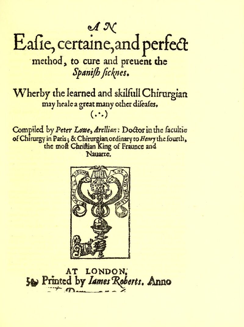 Eafie, certaine,and perfed method, to cure and preuent che Spanijh fickpes. Wherby tbe learned and skilful! Chimrgian may healc a great many other difeafes, (•••>' Compiled hy Peter LoWe^ Anlihn; Doctor kune facultie of Chiturgy in Paris * & Chirurgian ordinary to Henry the fourth, the moft Chriftian King of Fraunce and Nauarre. AT LONDON, 5v Printed by lames rRdms. Anno r*^ *f\ ~ —s.