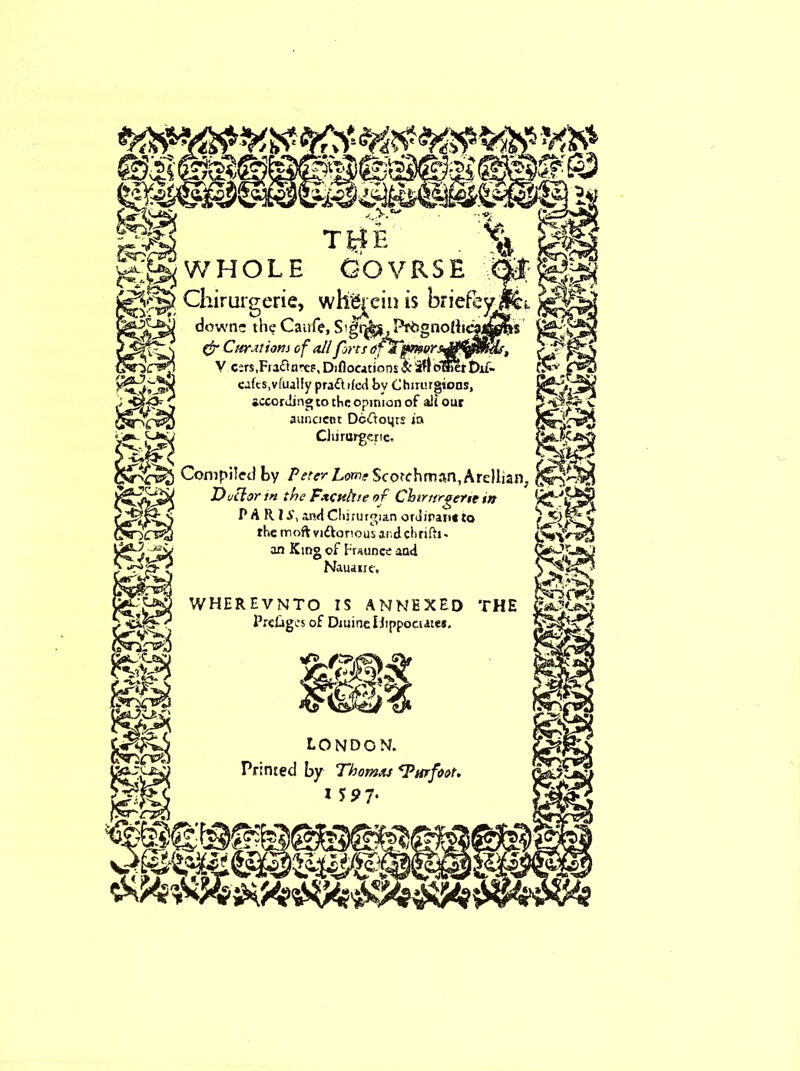 WHOLE Cl TlrlE OOVRSE whgjeiii is briefe uruigerie, wnejem is onere^ downs the Catife, Prdgnolii <!r CnrM ions of till forts ofTpmor. V c;rs,Fiacta’-cp1 Diflocacinns $t3ftciffierDu- eafts, vfually pradbled by Chirurgions, •ccorJingto tbe opinion of alt our auncient Dcdoijrs ia Chirtirgcric, Compiled by /Vfer Lome Scotchman, Arellian D nil or tn the Fxctthie of Chtrttrgerte tn P A R I A', and Cliirurgian oruiran* to the moft vidlonousar.dcbrifii' an King of Fraunce and Nauaire. wherevnto is annexed the PreCiges of DtuineUippoaate*. LONDON. Printed by Thomas Tar foot. ISJ>7‘