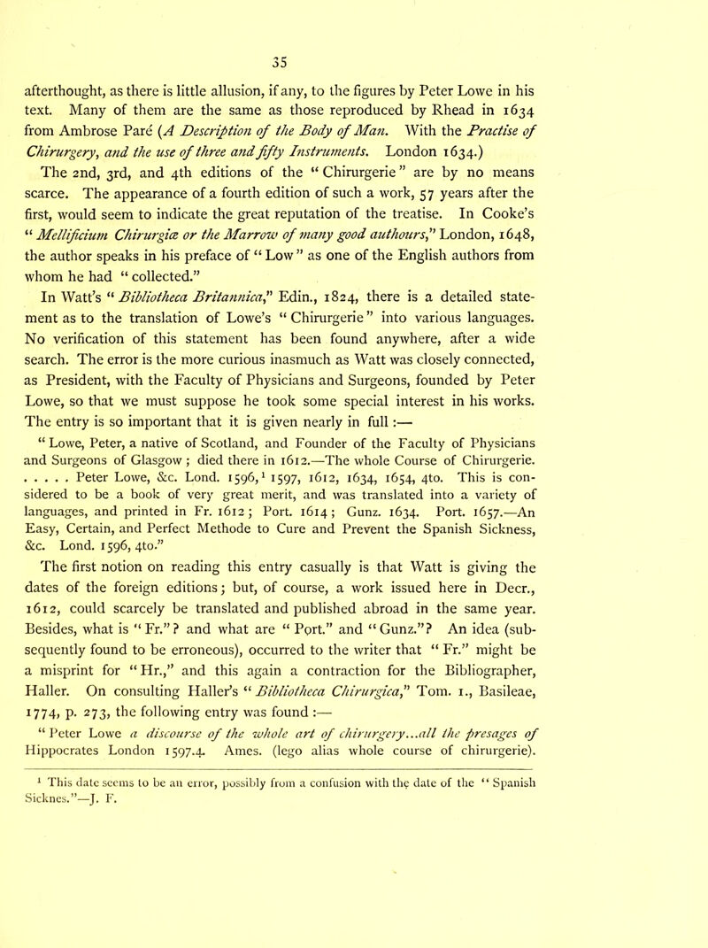 afterthought, as there is little allusion, if any, to the figures by Peter Lowe in his text. Many of them are the same as those reproduced by Rhead in 1634 from Ambrose Pare (A Description of the Body of Man. With the Practise of Chirurgery, and the use of three and fifty Instruments. London 1634.) The 2nd, 3rd, and 4th editions of the “ Chirurgerie ” are by no means scarce. The appearance of a fourth edition of such a work, 57 years after the first, would seem to indicate the great reputation of the treatise. In Cooke’s “ Mellificium Chirurgice or the Marrow of many good authours,” London, 1648, the author speaks in his preface of “ Low ” as one of the English authors from whom he had “ collected.” In Watt’s “Bibliotheca Britannica,” Edin., 1824, there is a detailed state- ment as to the translation of Lowe’s “Chirurgerie” into various languages. No verification of this statement has been found anywhere, after a wide search. The error is the more curious inasmuch as Watt was closely connected, as President, with the Faculty of Physicians and Surgeons, founded by Peter Lowe, so that we must suppose he took some special interest in his works. The entry is so important that it is given nearly in full:— “Lowe, Peter, a native of Scotland, and Founder of the Faculty of Physicians and Surgeons of Glasgow ; died there in 1612.—The whole Course of Chirurgerie. Peter Lowe, &c. Lond. 1596,1 1597, 1612, 1634, 1654, 4to. This is con- sidered to be a book of very great merit, and was translated into a variety of languages, and printed in Fr. 1612; Port. 1614; Gunz. 1634. Port. 1657.—An Easy, Certain, and Perfect Methode to Cure and Prevent the Spanish Sickness, &c. Lond. 1596, 4to.” The first notion on reading this entry casually is that Watt is giving the dates of the foreign editions; but, of course, a work issued here in Deer., 1612, could scarcely be translated and published abroad in the same year. Besides, what is “Fr.”? and what are “ Pprt.” and “Gunz.”? An idea (sub- sequently found to be erroneous), occurred to the writer that “ Fr.” might be a misprint for “ Hr.,” and this again a contraction for the Bibliographer, Haller. On consulting Haller’s “ Bibliotheca ChirurgicaTom. 1., Basileae, 1774, p. 273, the following entry was found :— “Peter Lowe a discourse of the whole art of chirurgery ...all the presages of Hippocrates London 1597.4. Ames, (lego alias whole course of chirurgerie). 1 This date seems to be an error, possibly from a confusion with the date of the “ Spanish Sicknes.”—J. F.