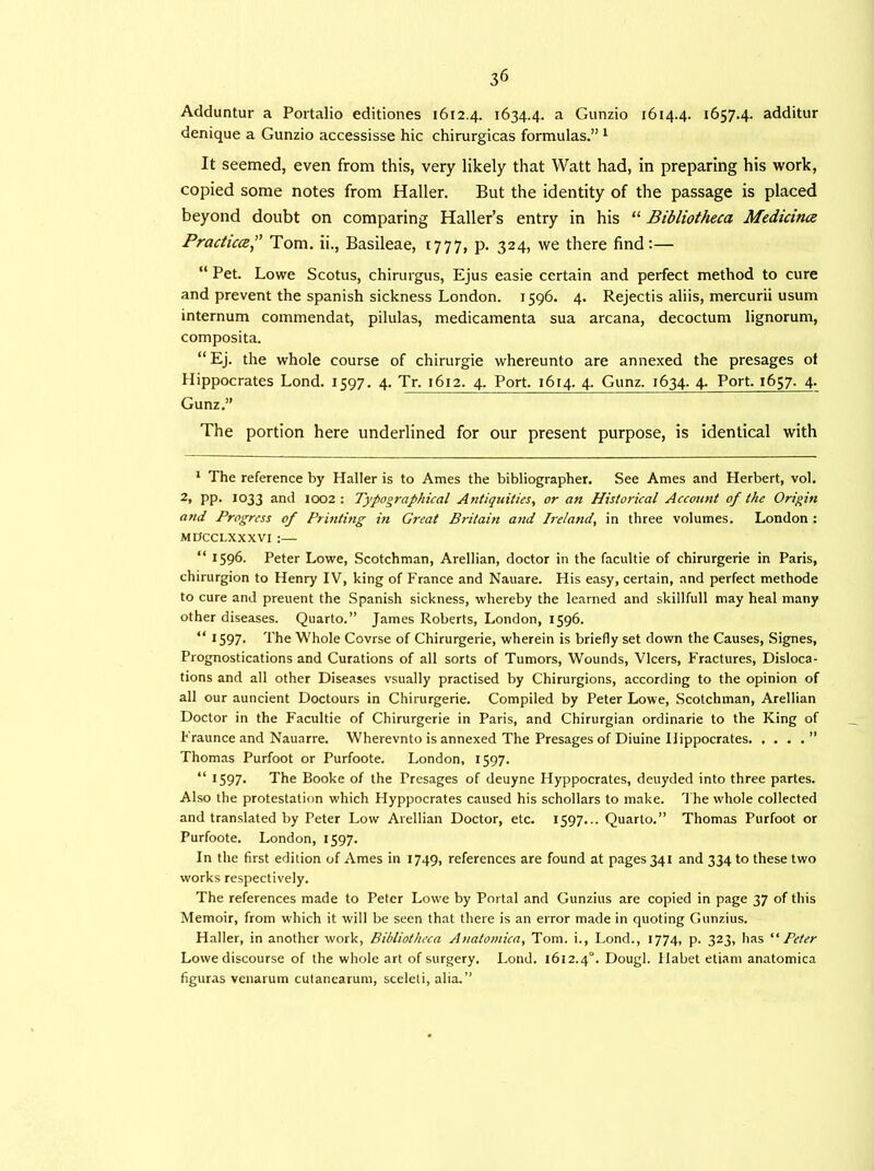 Adduntur a Portalio editiones 1612.4. 1634.4. a Gunzio 1614.4. 1657.4. additur denique a Gunzio accessisse hie chirurgicas formulas.” 1 It seemed, even from this, very likely that Watt had, in preparing his work, copied some notes from Haller. But the identity of the passage is placed beyond doubt on comparing Haller’s entry in his “ Bibliotheca Medicines Practice” Tom. ii., Basileae, 1777, p. 324, we there find:— “ Pet. Lowe Scotus, chirurgus, Ejus easie certain and perfect method to cure and prevent the Spanish sickness London. 1596. 4. Rejectis aliis, mercurii usum internum commendat, pilulas, medicamenta sua arcana, decoctum lignorum, composita. “ Ej. the whole course of chirurgie whereunto are annexed the presages of Hippocrates Lond. 1597. 4. Tr. 1612. 4. Port. 1614. 4. Gunz. 1634. 4. Port. 1657. 4. Gunz.” The portion here underlined for our present purpose, is identical with 1 The reference by Haller is to Ames the bibliographer. See Ames and Herbert, vol. 2, pp. 1033 and 1002: Typographical Antiquities, or an Historical Account of the Origin and Progress of Printing in Great Britain and Ireland, in three volumes. London : MDCCLXXXVI :— “ 1596. Peter Lowe, Scotchman, Arellian, doctor in the facultie of chirurgerie in Paris, chirurgion to Henry IV, king of France and Nauare. His easy, certain, and perfect methode to cure and preuent the Spanish sickness, whereby the learned and skillfull may heal many other diseases. Quarto.” James Roberts, London, 1596. “ 1597- The Whole Covrse of Chirurgerie, wherein is briefly set down the Causes, Signes, Prognostications and Curations of all sorts of Tumors, Wounds, Vlcers, Fractures, Disloca- tions and all other Diseases vsually practised by Chirurgions, according to the opinion of all our auncient Doctours in Chirurgerie. Compiled by Peter Lowe, Scotchman, Arellian Doctor in the Facultie of Chirurgerie in Paris, and Chirurgian ordinarie to the King of Fraunce and Nauarre. Wherevnto is annexed The Presages of Diuine Hippocrates ” Thomas Purfoot or Purfoote. London, 1597. “ 1597* The Booke of the Presages of deuyne Hyppocrates, deuyded into three partes. Also the protestation which Hyppocrates caused his schollars to make. The whole collected and translated by Peter Low Arellian Doctor, etc. 1597... Quarto.” Thomas Purfoot or Purfoote. London, 1597. In the first edition of Ames in 1749, references are found at pages 341 and 334 to these two works respectively. The references made to Peter Lowe by Portal and Gunzius are copied in page 37 of this Memoir, from which it will be seen that there is an error made in quoting Gunzius. Halier, in another work, Bibliotheca Anatomica, Tom. i., Lond., 1774, p. 323, has “ Peter Lowe discourse of the whole art of surgery. Lond. 1612.40. Dough Habet etiam anatomica figuras venarum cutanearum, sceleti, alia.”